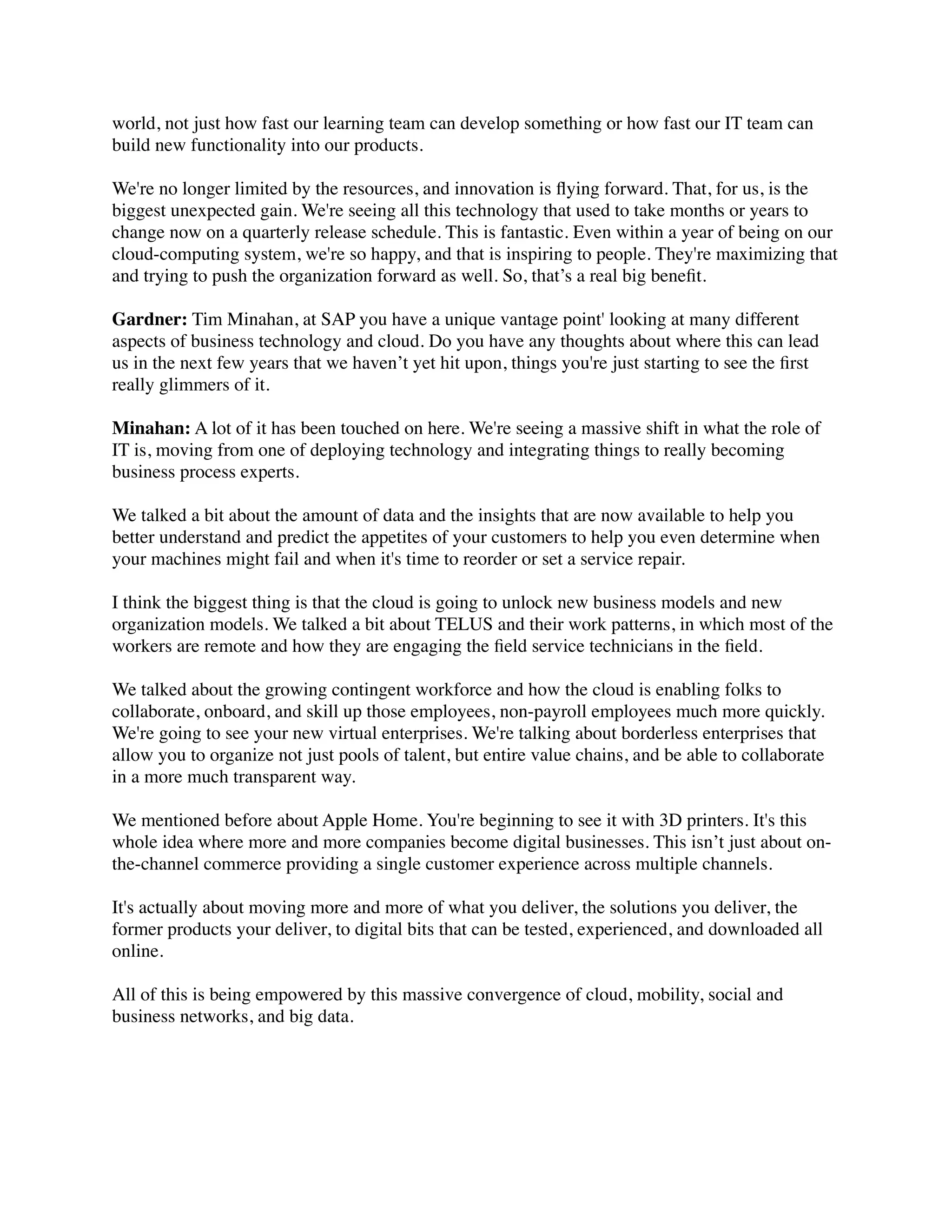 world, not just how fast our learning team can develop something or how fast our IT team can
build new functionality into our products.
We're no longer limited by the resources, and innovation is ﬂying forward. That, for us, is the
biggest unexpected gain. We're seeing all this technology that used to take months or years to
change now on a quarterly release schedule. This is fantastic. Even within a year of being on our
cloud-computing system, we're so happy, and that is inspiring to people. They're maximizing that
and trying to push the organization forward as well. So, that’s a real big beneﬁt.
Gardner: Tim Minahan, at SAP you have a unique vantage point' looking at many different
aspects of business technology and cloud. Do you have any thoughts about where this can lead
us in the next few years that we haven’t yet hit upon, things you're just starting to see the ﬁrst
really glimmers of it.
Minahan: A lot of it has been touched on here. We're seeing a massive shift in what the role of
IT is, moving from one of deploying technology and integrating things to really becoming
business process experts.
We talked a bit about the amount of data and the insights that are now available to help you
better understand and predict the appetites of your customers to help you even determine when
your machines might fail and when it's time to reorder or set a service repair.
I think the biggest thing is that the cloud is going to unlock new business models and new
organization models. We talked a bit about TELUS and their work patterns, in which most of the
workers are remote and how they are engaging the ﬁeld service technicians in the ﬁeld.
We talked about the growing contingent workforce and how the cloud is enabling folks to
collaborate, onboard, and skill up those employees, non-payroll employees much more quickly.
We're going to see your new virtual enterprises. We're talking about borderless enterprises that
allow you to organize not just pools of talent, but entire value chains, and be able to collaborate
in a more much transparent way.
We mentioned before about Apple Home. You're beginning to see it with 3D printers. It's this
whole idea where more and more companies become digital businesses. This isn’t just about on-
the-channel commerce providing a single customer experience across multiple channels.
It's actually about moving more and more of what you deliver, the solutions you deliver, the
former products your deliver, to digital bits that can be tested, experienced, and downloaded all
online.
All of this is being empowered by this massive convergence of cloud, mobility, social and
business networks, and big data. 
 