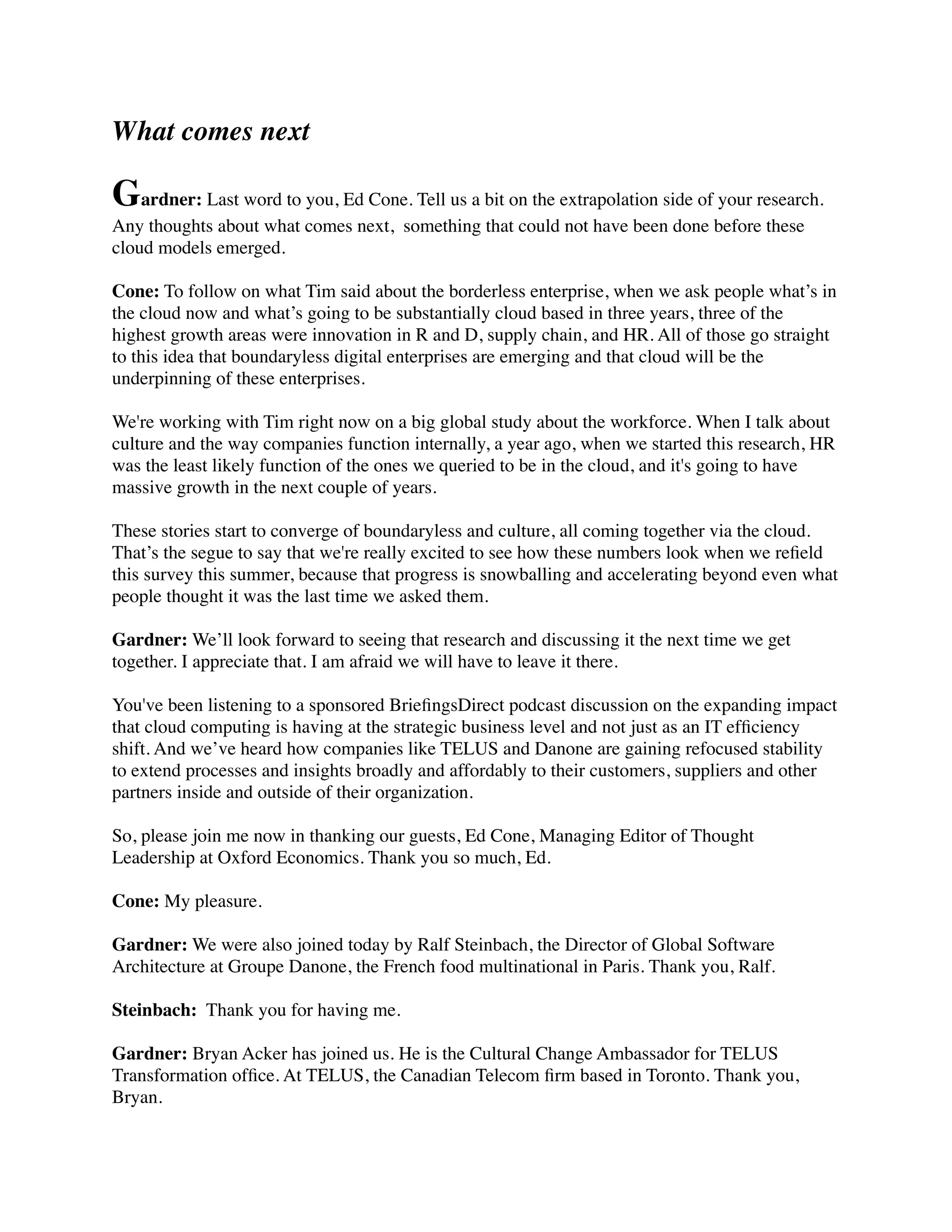 What comes next
Gardner: Last word to you, Ed Cone. Tell us a bit on the extrapolation side of your research.
Any thoughts about what comes next,  something that could not have been done before these
cloud models emerged.
Cone: To follow on what Tim said about the borderless enterprise, when we ask people what’s in
the cloud now and what’s going to be substantially cloud based in three years, three of the
highest growth areas were innovation in R and D, supply chain, and HR. All of those go straight
to this idea that boundaryless digital enterprises are emerging and that cloud will be the
underpinning of these enterprises.
We're working with Tim right now on a big global study about the workforce. When I talk about
culture and the way companies function internally, a year ago, when we started this research, HR
was the least likely function of the ones we queried to be in the cloud, and it's going to have
massive growth in the next couple of years.
These stories start to converge of boundaryless and culture, all coming together via the cloud.
That’s the segue to say that we're really excited to see how these numbers look when we reﬁeld
this survey this summer, because that progress is snowballing and accelerating beyond even what
people thought it was the last time we asked them.
Gardner: We’ll look forward to seeing that research and discussing it the next time we get
together. I appreciate that. I am afraid we will have to leave it there.
You've been listening to a sponsored BrieﬁngsDirect podcast discussion on the expanding impact
that cloud computing is having at the strategic business level and not just as an IT efﬁciency
shift. And we’ve heard how companies like TELUS and Danone are gaining refocused stability
to extend processes and insights broadly and affordably to their customers, suppliers and other
partners inside and outside of their organization.
So, please join me now in thanking our guests, Ed Cone, Managing Editor of Thought
Leadership at Oxford Economics. Thank you so much, Ed.
Cone: My pleasure.
Gardner: We were also joined today by Ralf Steinbach, the Director of Global Software
Architecture at Groupe Danone, the French food multinational in Paris. Thank you, Ralf.
Steinbach:  Thank you for having me.
Gardner: Bryan Acker has joined us. He is the Cultural Change Ambassador for TELUS
Transformation ofﬁce. At TELUS, the Canadian Telecom ﬁrm based in Toronto. Thank you,
Bryan.
 