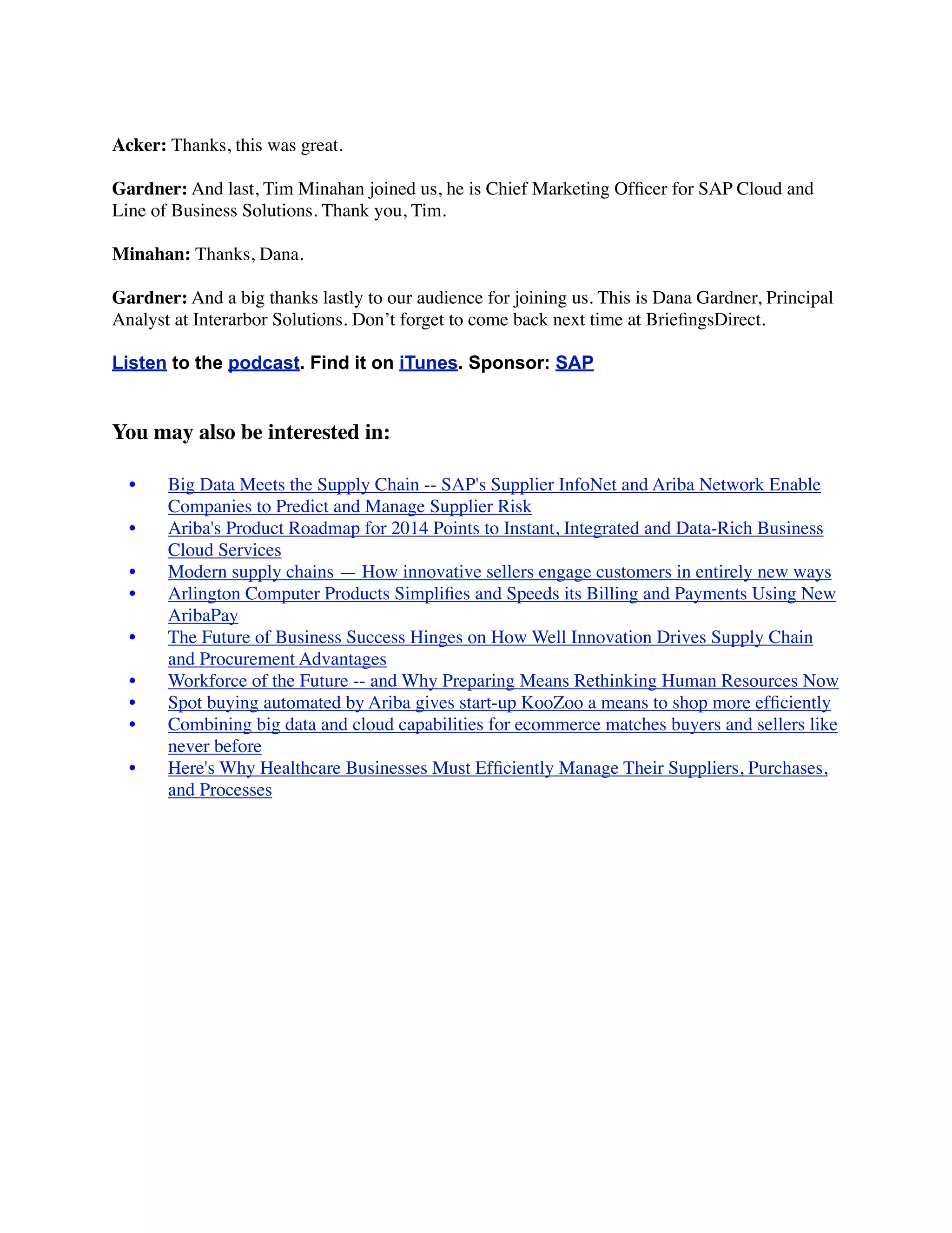 Acker: Thanks, this was great.
Gardner: And last, Tim Minahan joined us, he is Chief Marketing Ofﬁcer for SAP Cloud and
Line of Business Solutions. Thank you, Tim.
Minahan: Thanks, Dana.
Gardner: And a big thanks lastly to our audience for joining us. This is Dana Gardner, Principal
Analyst at Interarbor Solutions. Don’t forget to come back next time at BrieﬁngsDirect.
Listen to the podcast. Find it on iTunes. Sponsor: SAP
You may also be interested in:
	

 •	

 Big Data Meets the Supply Chain -- SAP's Supplier InfoNet and Ariba Network Enable
Companies to Predict and Manage Supplier Risk
	

 •	

 Ariba's Product Roadmap for 2014 Points to Instant, Integrated and Data-Rich Business
Cloud Services
	

 •	

 Modern supply chains — How innovative sellers engage customers in entirely new ways
	

 •	

 Arlington Computer Products Simpliﬁes and Speeds its Billing and Payments Using New
AribaPay
	

 •	

 The Future of Business Success Hinges on How Well Innovation Drives Supply Chain
and Procurement Advantages
	

 •	

 Workforce of the Future -- and Why Preparing Means Rethinking Human Resources Now
	

 •	

 Spot buying automated by Ariba gives start-up KooZoo a means to shop more efﬁciently
	

 •	

 Combining big data and cloud capabilities for ecommerce matches buyers and sellers like
never before
	

 •	

 Here's Why Healthcare Businesses Must Efﬁciently Manage Their Suppliers, Purchases,
and Processes
 