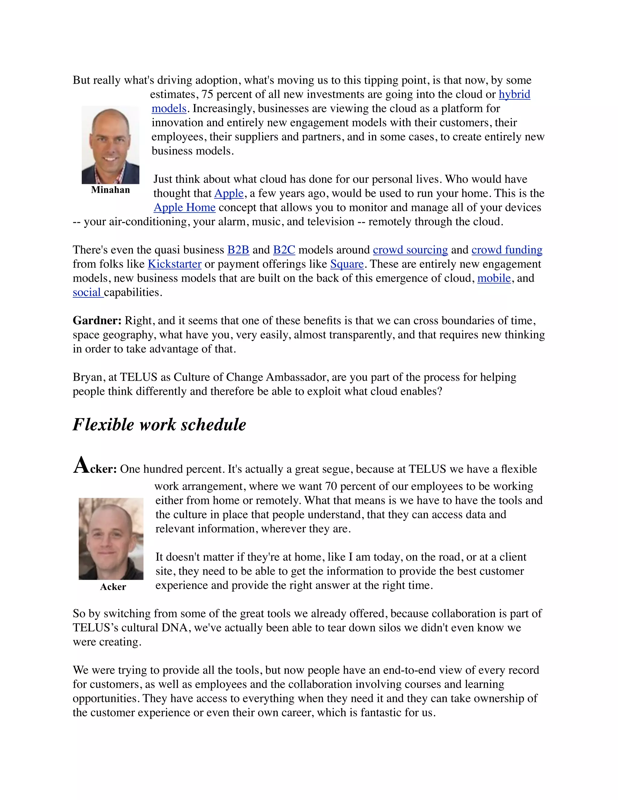 But really what's driving adoption, what's moving us to this tipping point, is that now, by some
estimates, 75 percent of all new investments are going into the cloud or hybrid
models. Increasingly, businesses are viewing the cloud as a platform for
innovation and entirely new engagement models with their customers, their
employees, their suppliers and partners, and in some cases, to create entirely new
business models.
Just think about what cloud has done for our personal lives. Who would have
thought that Apple, a few years ago, would be used to run your home. This is the
Apple Home concept that allows you to monitor and manage all of your devices
-- your air-conditioning, your alarm, music, and television -- remotely through the cloud.
There's even the quasi business B2B and B2C models around crowd sourcing and crowd funding
from folks like Kickstarter or payment offerings like Square. These are entirely new engagement
models, new business models that are built on the back of this emergence of cloud, mobile, and
social capabilities.
Gardner: Right, and it seems that one of these beneﬁts is that we can cross boundaries of time,
space geography, what have you, very easily, almost transparently, and that requires new thinking
in order to take advantage of that.
Bryan, at TELUS as Culture of Change Ambassador, are you part of the process for helping
people think differently and therefore be able to exploit what cloud enables?
Flexible work schedule
Acker: One hundred percent. It's actually a great segue, because at TELUS we have a ﬂexible
work arrangement, where we want 70 percent of our employees to be working
either from home or remotely. What that means is we have to have the tools and
the culture in place that people understand, that they can access data and
relevant information, wherever they are.
It doesn't matter if they're at home, like I am today, on the road, or at a client
site, they need to be able to get the information to provide the best customer
experience and provide the right answer at the right time.
So by switching from some of the great tools we already offered, because collaboration is part of
TELUS’s cultural DNA, we've actually been able to tear down silos we didn't even know we
were creating.
We were trying to provide all the tools, but now people have an end-to-end view of every record
for customers, as well as employees and the collaboration involving courses and learning
opportunities. They have access to everything when they need it and they can take ownership of
the customer experience or even their own career, which is fantastic for us.
Minahan
Acker
 