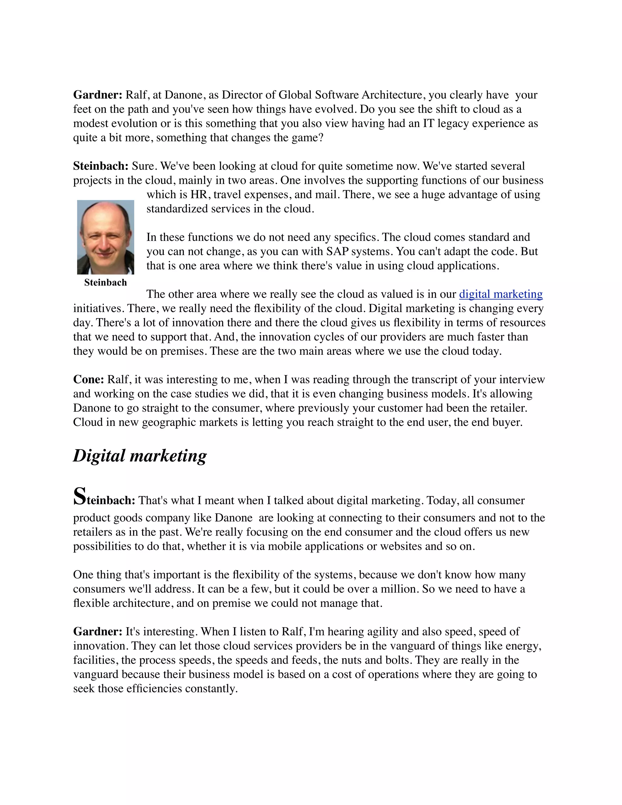 Gardner: Ralf, at Danone, as Director of Global Software Architecture, you clearly have  your
feet on the path and you've seen how things have evolved. Do you see the shift to cloud as a
modest evolution or is this something that you also view having had an IT legacy experience as
quite a bit more, something that changes the game?
Steinbach: Sure. We've been looking at cloud for quite sometime now. We've started several
projects in the cloud, mainly in two areas. One involves the supporting functions of our business
which is HR, travel expenses, and mail. There, we see a huge advantage of using
standardized services in the cloud.
In these functions we do not need any speciﬁcs. The cloud comes standard and
you can not change, as you can with SAP systems. You can't adapt the code. But
that is one area where we think there's value in using cloud applications.
The other area where we really see the cloud as valued is in our digital marketing
initiatives. There, we really need the ﬂexibility of the cloud. Digital marketing is changing every
day. There's a lot of innovation there and there the cloud gives us ﬂexibility in terms of resources
that we need to support that. And, the innovation cycles of our providers are much faster than
they would be on premises. These are the two main areas where we use the cloud today.
Cone: Ralf, it was interesting to me, when I was reading through the transcript of your interview
and working on the case studies we did, that it is even changing business models. It's allowing
Danone to go straight to the consumer, where previously your customer had been the retailer.
Cloud in new geographic markets is letting you reach straight to the end user, the end buyer.
Digital marketing
Steinbach: That's what I meant when I talked about digital marketing. Today, all consumer
product goods company like Danone  are looking at connecting to their consumers and not to the
retailers as in the past. We're really focusing on the end consumer and the cloud offers us new
possibilities to do that, whether it is via mobile applications or websites and so on.
One thing that's important is the ﬂexibility of the systems, because we don't know how many
consumers we'll address. It can be a few, but it could be over a million. So we need to have a
ﬂexible architecture, and on premise we could not manage that.
Gardner: It's interesting. When I listen to Ralf, I'm hearing agility and also speed, speed of
innovation. They can let those cloud services providers be in the vanguard of things like energy,
facilities, the process speeds, the speeds and feeds, the nuts and bolts. They are really in the
vanguard because their business model is based on a cost of operations where they are going to
seek those efﬁciencies constantly.
Steinbach
 