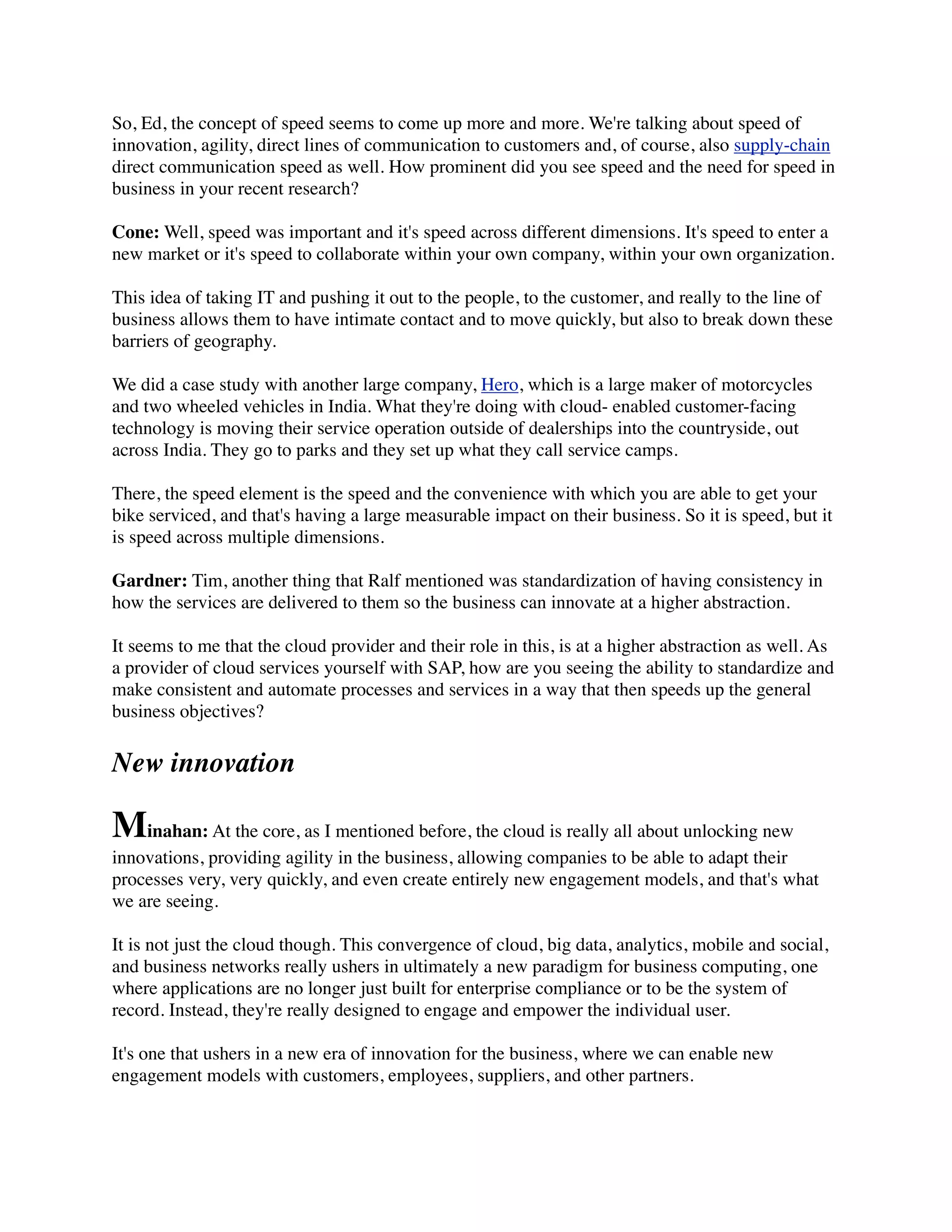 So, Ed, the concept of speed seems to come up more and more. We're talking about speed of
innovation, agility, direct lines of communication to customers and, of course, also supply-chain
direct communication speed as well. How prominent did you see speed and the need for speed in
business in your recent research?
Cone: Well, speed was important and it's speed across different dimensions. It's speed to enter a
new market or it's speed to collaborate within your own company, within your own organization.
This idea of taking IT and pushing it out to the people, to the customer, and really to the line of
business allows them to have intimate contact and to move quickly, but also to break down these
barriers of geography.
We did a case study with another large company, Hero, which is a large maker of motorcycles
and two wheeled vehicles in India. What they're doing with cloud- enabled customer-facing
technology is moving their service operation outside of dealerships into the countryside, out
across India. They go to parks and they set up what they call service camps.
There, the speed element is the speed and the convenience with which you are able to get your
bike serviced, and that's having a large measurable impact on their business. So it is speed, but it
is speed across multiple dimensions.
Gardner: Tim, another thing that Ralf mentioned was standardization of having consistency in
how the services are delivered to them so the business can innovate at a higher abstraction.
It seems to me that the cloud provider and their role in this, is at a higher abstraction as well. As
a provider of cloud services yourself with SAP, how are you seeing the ability to standardize and
make consistent and automate processes and services in a way that then speeds up the general
business objectives?
New innovation
Minahan: At the core, as I mentioned before, the cloud is really all about unlocking new
innovations, providing agility in the business, allowing companies to be able to adapt their
processes very, very quickly, and even create entirely new engagement models, and that's what
we are seeing.
It is not just the cloud though. This convergence of cloud, big data, analytics, mobile and social,
and business networks really ushers in ultimately a new paradigm for business computing, one
where applications are no longer just built for enterprise compliance or to be the system of
record. Instead, they're really designed to engage and empower the individual user.
It's one that ushers in a new era of innovation for the business, where we can enable new
engagement models with customers, employees, suppliers, and other partners.
 