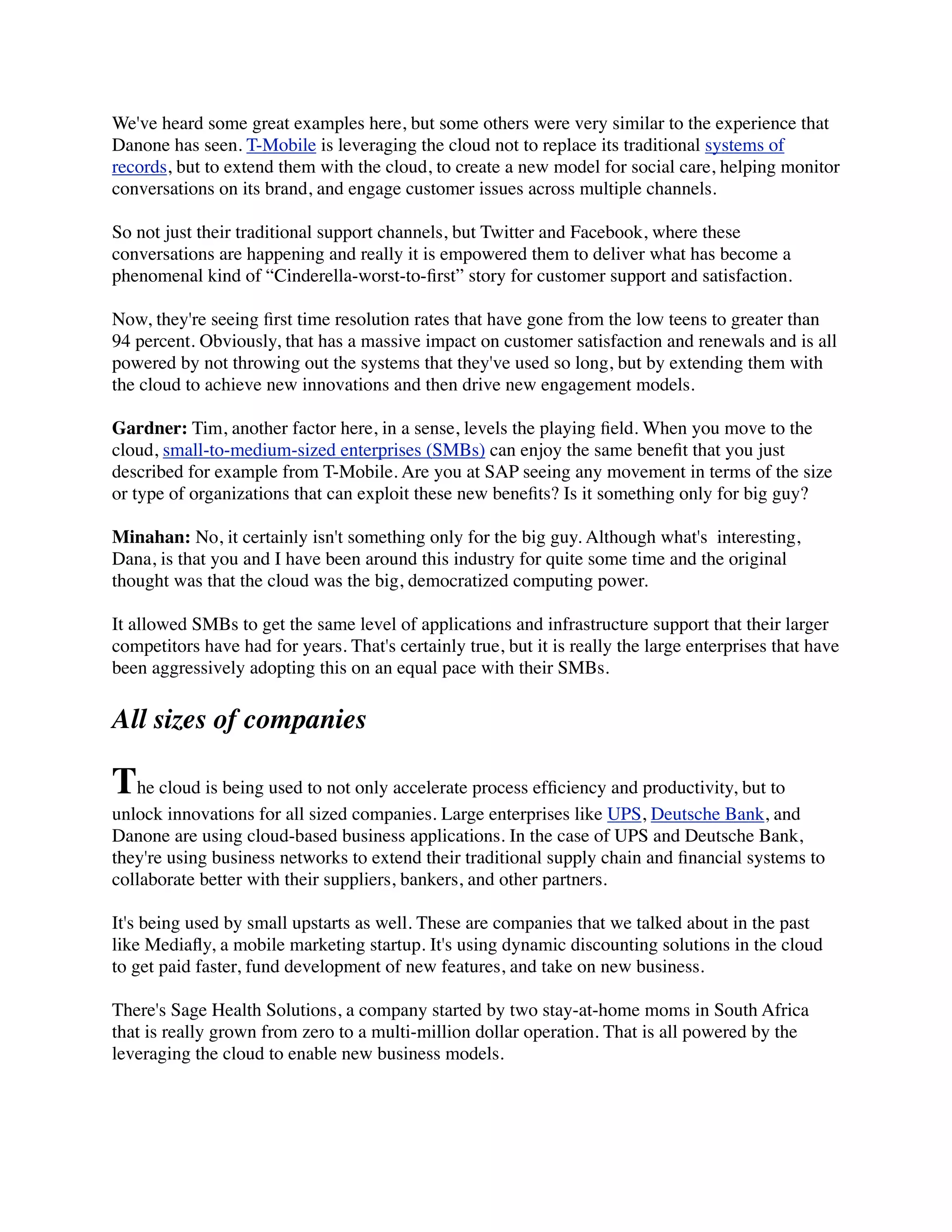 We've heard some great examples here, but some others were very similar to the experience that
Danone has seen. T-Mobile is leveraging the cloud not to replace its traditional systems of
records, but to extend them with the cloud, to create a new model for social care, helping monitor
conversations on its brand, and engage customer issues across multiple channels.
So not just their traditional support channels, but Twitter and Facebook, where these
conversations are happening and really it is empowered them to deliver what has become a
phenomenal kind of “Cinderella-worst-to-ﬁrst” story for customer support and satisfaction.
Now, they're seeing ﬁrst time resolution rates that have gone from the low teens to greater than
94 percent. Obviously, that has a massive impact on customer satisfaction and renewals and is all
powered by not throwing out the systems that they've used so long, but by extending them with
the cloud to achieve new innovations and then drive new engagement models.
Gardner: Tim, another factor here, in a sense, levels the playing ﬁeld. When you move to the
cloud, small-to-medium-sized enterprises (SMBs) can enjoy the same beneﬁt that you just
described for example from T-Mobile. Are you at SAP seeing any movement in terms of the size
or type of organizations that can exploit these new beneﬁts? Is it something only for big guy?
Minahan: No, it certainly isn't something only for the big guy. Although what's  interesting,
Dana, is that you and I have been around this industry for quite some time and the original
thought was that the cloud was the big, democratized computing power.
It allowed SMBs to get the same level of applications and infrastructure support that their larger
competitors have had for years. That's certainly true, but it is really the large enterprises that have
been aggressively adopting this on an equal pace with their SMBs.
All sizes of companies
The cloud is being used to not only accelerate process efﬁciency and productivity, but to
unlock innovations for all sized companies. Large enterprises like UPS, Deutsche Bank, and
Danone are using cloud-based business applications. In the case of UPS and Deutsche Bank,
they're using business networks to extend their traditional supply chain and ﬁnancial systems to
collaborate better with their suppliers, bankers, and other partners.
It's being used by small upstarts as well. These are companies that we talked about in the past
like Mediaﬂy, a mobile marketing startup. It's using dynamic discounting solutions in the cloud
to get paid faster, fund development of new features, and take on new business.
There's Sage Health Solutions, a company started by two stay-at-home moms in South Africa
that is really grown from zero to a multi-million dollar operation. That is all powered by the
leveraging the cloud to enable new business models.
 