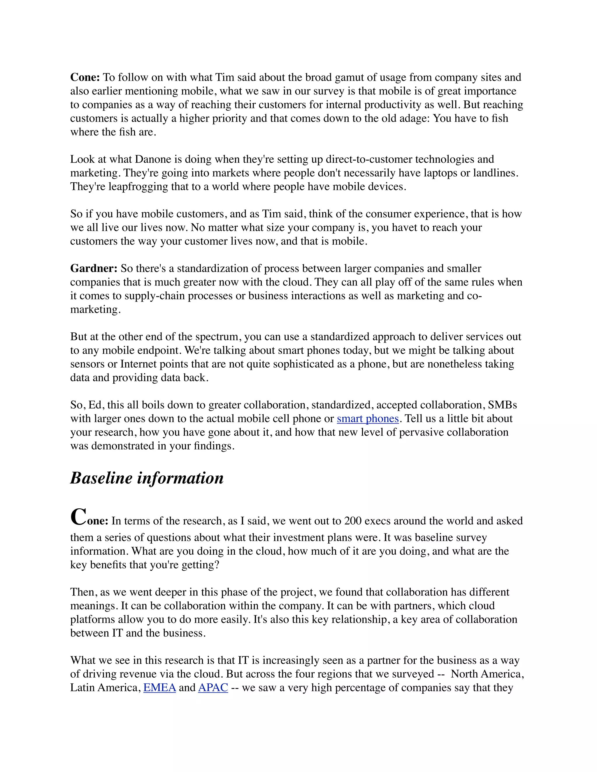 Cone: To follow on with what Tim said about the broad gamut of usage from company sites and
also earlier mentioning mobile, what we saw in our survey is that mobile is of great importance
to companies as a way of reaching their customers for internal productivity as well. But reaching
customers is actually a higher priority and that comes down to the old adage: You have to ﬁsh
where the ﬁsh are.
Look at what Danone is doing when they're setting up direct-to-customer technologies and
marketing. They're going into markets where people don't necessarily have laptops or landlines.
They're leapfrogging that to a world where people have mobile devices.
So if you have mobile customers, and as Tim said, think of the consumer experience, that is how
we all live our lives now. No matter what size your company is, you havet to reach your
customers the way your customer lives now, and that is mobile.
Gardner: So there's a standardization of process between larger companies and smaller
companies that is much greater now with the cloud. They can all play off of the same rules when
it comes to supply-chain processes or business interactions as well as marketing and co-
marketing.
But at the other end of the spectrum, you can use a standardized approach to deliver services out
to any mobile endpoint. We're talking about smart phones today, but we might be talking about
sensors or Internet points that are not quite sophisticated as a phone, but are nonetheless taking
data and providing data back.
So, Ed, this all boils down to greater collaboration, standardized, accepted collaboration, SMBs
with larger ones down to the actual mobile cell phone or smart phones. Tell us a little bit about
your research, how you have gone about it, and how that new level of pervasive collaboration
was demonstrated in your ﬁndings.
Baseline information
Cone: In terms of the research, as I said, we went out to 200 execs around the world and asked
them a series of questions about what their investment plans were. It was baseline survey
information. What are you doing in the cloud, how much of it are you doing, and what are the
key beneﬁts that you're getting?
Then, as we went deeper in this phase of the project, we found that collaboration has different
meanings. It can be collaboration within the company. It can be with partners, which cloud
platforms allow you to do more easily. It's also this key relationship, a key area of collaboration
between IT and the business.
What we see in this research is that IT is increasingly seen as a partner for the business as a way
of driving revenue via the cloud. But across the four regions that we surveyed --  North America,
Latin America, EMEA and APAC -- we saw a very high percentage of companies say that they
 