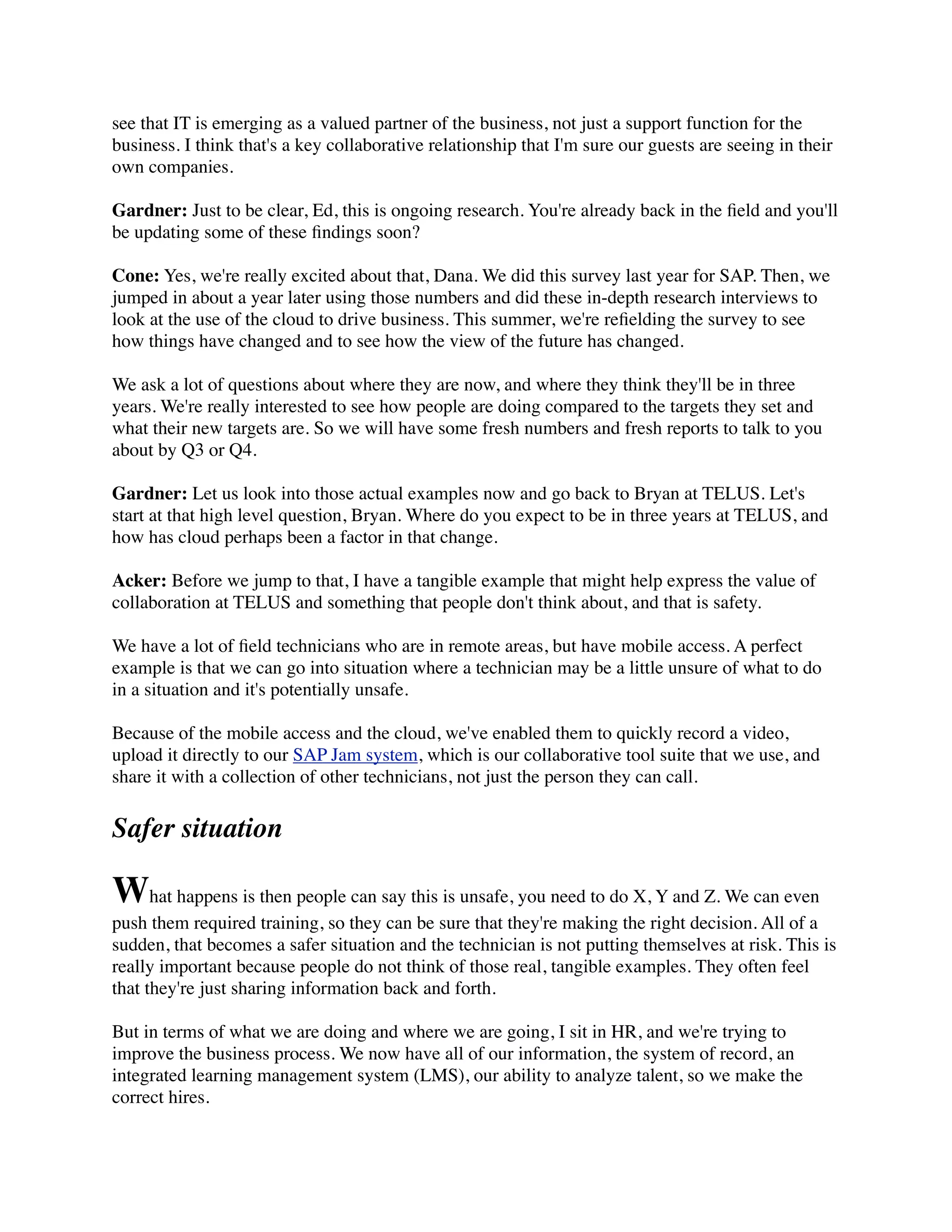 see that IT is emerging as a valued partner of the business, not just a support function for the
business. I think that's a key collaborative relationship that I'm sure our guests are seeing in their
own companies.
Gardner: Just to be clear, Ed, this is ongoing research. You're already back in the ﬁeld and you'll
be updating some of these ﬁndings soon?
Cone: Yes, we're really excited about that, Dana. We did this survey last year for SAP. Then, we
jumped in about a year later using those numbers and did these in-depth research interviews to
look at the use of the cloud to drive business. This summer, we're reﬁelding the survey to see
how things have changed and to see how the view of the future has changed.
We ask a lot of questions about where they are now, and where they think they'll be in three
years. We're really interested to see how people are doing compared to the targets they set and
what their new targets are. So we will have some fresh numbers and fresh reports to talk to you
about by Q3 or Q4.
Gardner: Let us look into those actual examples now and go back to Bryan at TELUS. Let's
start at that high level question, Bryan. Where do you expect to be in three years at TELUS, and
how has cloud perhaps been a factor in that change.
Acker: Before we jump to that, I have a tangible example that might help express the value of
collaboration at TELUS and something that people don't think about, and that is safety.
We have a lot of ﬁeld technicians who are in remote areas, but have mobile access. A perfect
example is that we can go into situation where a technician may be a little unsure of what to do
in a situation and it's potentially unsafe.
Because of the mobile access and the cloud, we've enabled them to quickly record a video,
upload it directly to our SAP Jam system, which is our collaborative tool suite that we use, and
share it with a collection of other technicians, not just the person they can call.
Safer situation
What happens is then people can say this is unsafe, you need to do X, Y and Z. We can even
push them required training, so they can be sure that they're making the right decision. All of a
sudden, that becomes a safer situation and the technician is not putting themselves at risk. This is
really important because people do not think of those real, tangible examples. They often feel
that they're just sharing information back and forth.
But in terms of what we are doing and where we are going, I sit in HR, and we're trying to
improve the business process. We now have all of our information, the system of record, an
integrated learning management system (LMS), our ability to analyze talent, so we make the
correct hires.
 