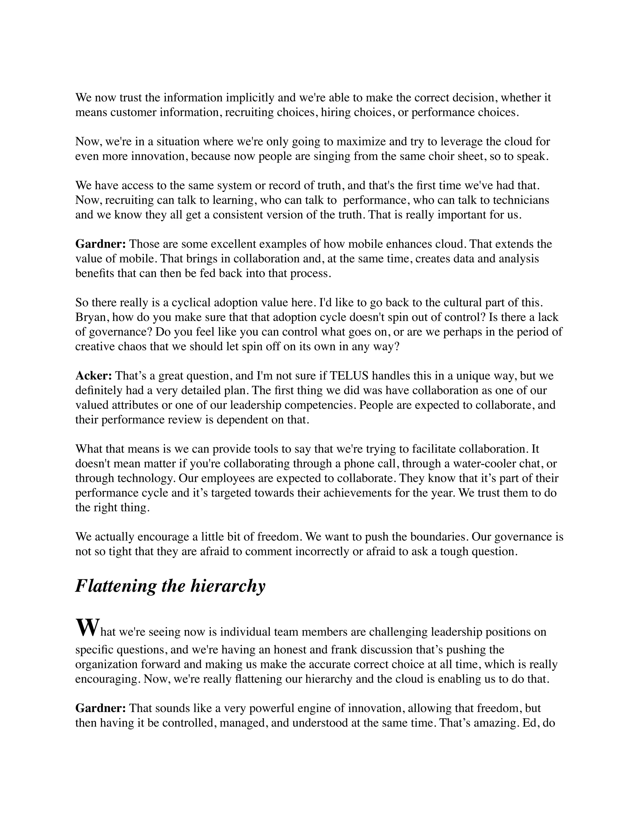 We now trust the information implicitly and we're able to make the correct decision, whether it
means customer information, recruiting choices, hiring choices, or performance choices.
Now, we're in a situation where we're only going to maximize and try to leverage the cloud for
even more innovation, because now people are singing from the same choir sheet, so to speak.
We have access to the same system or record of truth, and that's the ﬁrst time we've had that.
Now, recruiting can talk to learning, who can talk to  performance, who can talk to technicians
and we know they all get a consistent version of the truth. That is really important for us.
Gardner: Those are some excellent examples of how mobile enhances cloud. That extends the
value of mobile. That brings in collaboration and, at the same time, creates data and analysis
beneﬁts that can then be fed back into that process.
So there really is a cyclical adoption value here. I'd like to go back to the cultural part of this.
Bryan, how do you make sure that that adoption cycle doesn't spin out of control? Is there a lack
of governance? Do you feel like you can control what goes on, or are we perhaps in the period of
creative chaos that we should let spin off on its own in any way?
Acker: That’s a great question, and I'm not sure if TELUS handles this in a unique way, but we
deﬁnitely had a very detailed plan. The ﬁrst thing we did was have collaboration as one of our
valued attributes or one of our leadership competencies. People are expected to collaborate, and
their performance review is dependent on that.
What that means is we can provide tools to say that we're trying to facilitate collaboration. It
doesn't mean matter if you're collaborating through a phone call, through a water-cooler chat, or
through technology. Our employees are expected to collaborate. They know that it’s part of their
performance cycle and it’s targeted towards their achievements for the year. We trust them to do
the right thing.
We actually encourage a little bit of freedom. We want to push the boundaries. Our governance is
not so tight that they are afraid to comment incorrectly or afraid to ask a tough question.
Flattening the hierarchy
What we're seeing now is individual team members are challenging leadership positions on
speciﬁc questions, and we're having an honest and frank discussion that’s pushing the
organization forward and making us make the accurate correct choice at all time, which is really
encouraging. Now, we're really ﬂattening our hierarchy and the cloud is enabling us to do that.
Gardner: That sounds like a very powerful engine of innovation, allowing that freedom, but
then having it be controlled, managed, and understood at the same time. That’s amazing. Ed, do
 