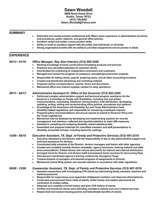 Dawn Woodall
6806 Notre Dame Drive
Austin, Texas 78723
(512) 736-8361
Dawn_Woodall@Yahoo.com
SUMMARY
• Dedicated and results-oriented professional with fifteen years experience in administrative functions
and procedures, public relations, and general office policies.
• Excellent verbal and written communication skills.
• Ability to build an excellent rapport with the public and individuals on all levels.
• Strong organizational skills with the ability to prioritize assignments and be precise in detail.
EXPERIENCE
05/13 - 01/16 Office Manager, Ray Alan Interiors (512) 962-3456
• Working knowledge of home construction/remodeling products and services.
• Prepared and calculated estimates for potential clients.
• Coordinated the scheduling of independent contractors and customers.
• Managed and tracked the progress of company’s remodeling/construction projects.
• Responsible for billing clients, payroll, preparing taxes, and all other accounting functions.
• Created and distributed advertising and marketing material.
• Prepared routine correspondence, reports, forms and documents.
• Maintained office and ordered supplies needed for daily operations.
09/11 - 04/13 Administrative Assistant IV, Office of the Governor (512) 463-2295
• Performed complex administrative support and technical program assistance for the
Governor’s Committee on People with Disabilities, including oral and written
communications, scheduling, telephone communication, mail distribution, developing,
updating, writing, editing and recommending office policies, procedures and systems.
• Knowledge of the Americans with Disability Act and Texas Administrative Code
disability-related regulations and responsible for answering constituent inquires.
• Prepared policy recommendations and annual reports to submit to Governor Perry and
the Texas Legislatures.
• Maintained internal database by developing and implementing systems for records
management and retention; collected and reported statistics to meet LBB measures.
• Assisted in compiling and analyzing disability related statistical data.
• Assembled and prepared materials for committee members and staff presentations in
disability accessible formats, including electronic mailings.
12/09 - 08/10 Executive Assistant, TX. Dept. of Family and Protective Services (512) 487-3319
• Executive Assistant to the Director with the responsibility of day to day administrative support and
technical assistance for division.
• Coordinated daily schedule of the Director, division managers and liaison with other agencies.
• Created and compiled monthly division newsletter, agency brochures, training material and slide
show presentations. Edited memos and various documents for internal and external distribution.
• Arranged travel for Director and division staff and prepared travel vouchers for Accounting Dept.
• Planned and coordinated agency’s training conferences throughout Texas.
• Tracked projects of managers and reported progress of assignments to Director.
• Maintained central filing system and records retention in accordance with state regulations.
06/08 - 12/09 Caseworker Assistant, TX. Dept. of Family and Protective Services (512) 487-3319
• Assisted caseworkers with investigating CPS clients by interviewing family members, teachers and
medical personnel.
• Responsible for supervising court appointed child/parent visitation and observed client behavior.
• Conducted unannounced home visits of clients, foster homes and relative placements for
verification of child(s) safety.
• Obtained and compiled criminal history and prior CPS history of clients.
• Verified and monitored clients were attending mandatory classes and court ordered services.
• Researched and tracked missing parents and federal/state benefits of clients.
 