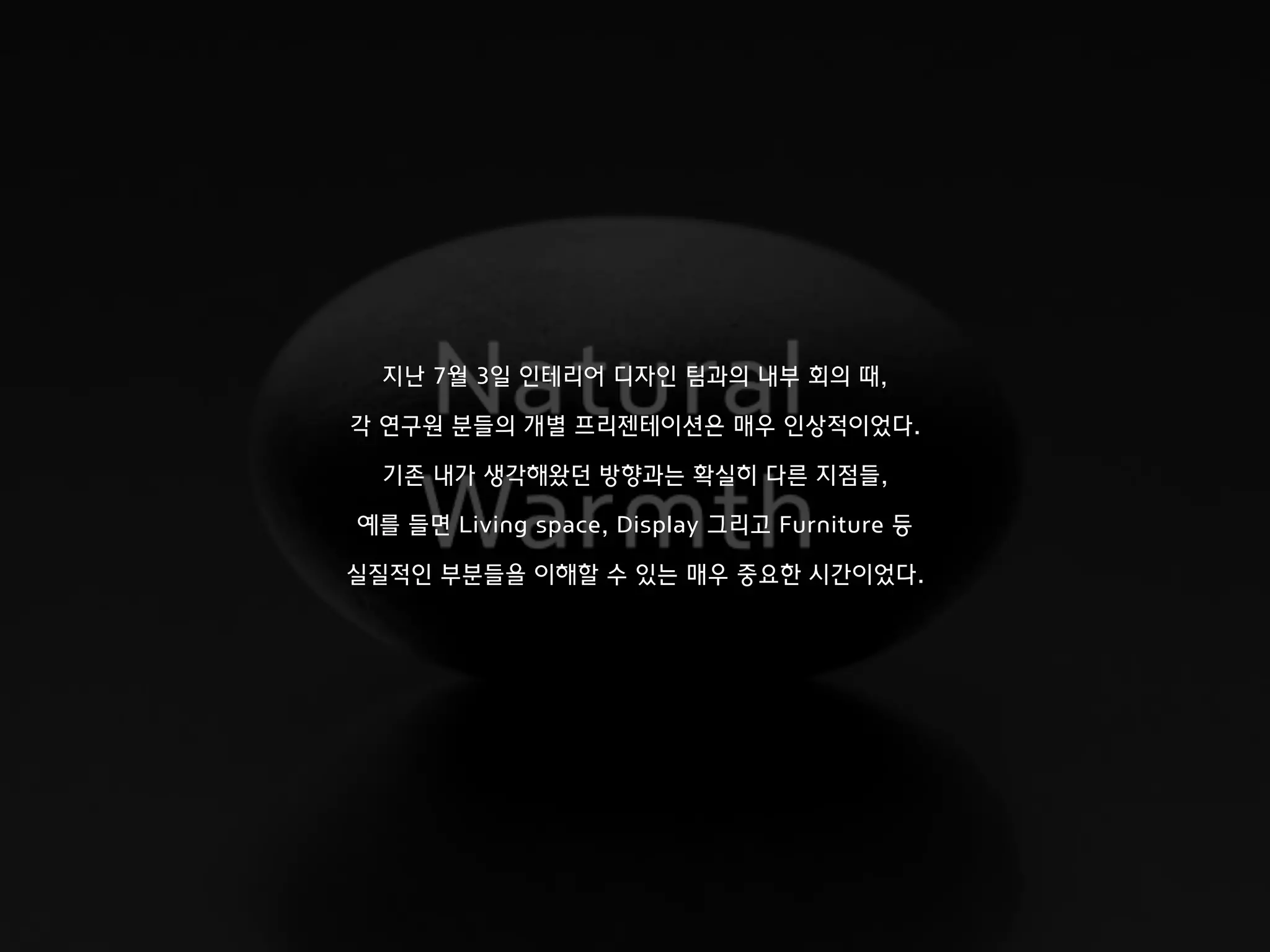 지난 7월 3일 인테리어 디자인 팀과의 내부 회의 때,
각 연구원 분들의 개별 프리젠테이션은 매우 인상적이었다.
기존 내가 생각해왔던 방향과는 확실히 다른 지점들,
예를 들면 Living space, Display 그리고 Furniture 등
실질적인 부분들을 이해할 수 있는 매우 중요한 시간이었다.
 