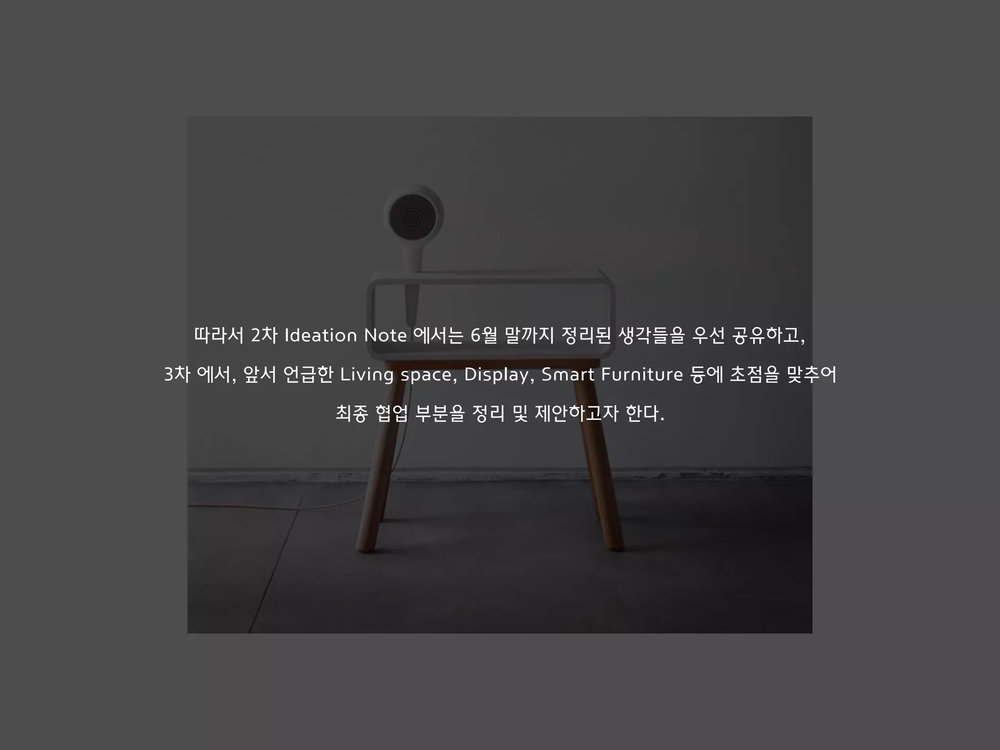 따라서 2차 Ideation Note 에서는 6월 말까지 정리된 생각들을 우선 공유하고,
3차 에서, 앞서 언급한 Living space, Display, Smart Furniture 등에 초점을 맞추어
최종 협업 부분을 정리 및 제안하고자 한다.
 