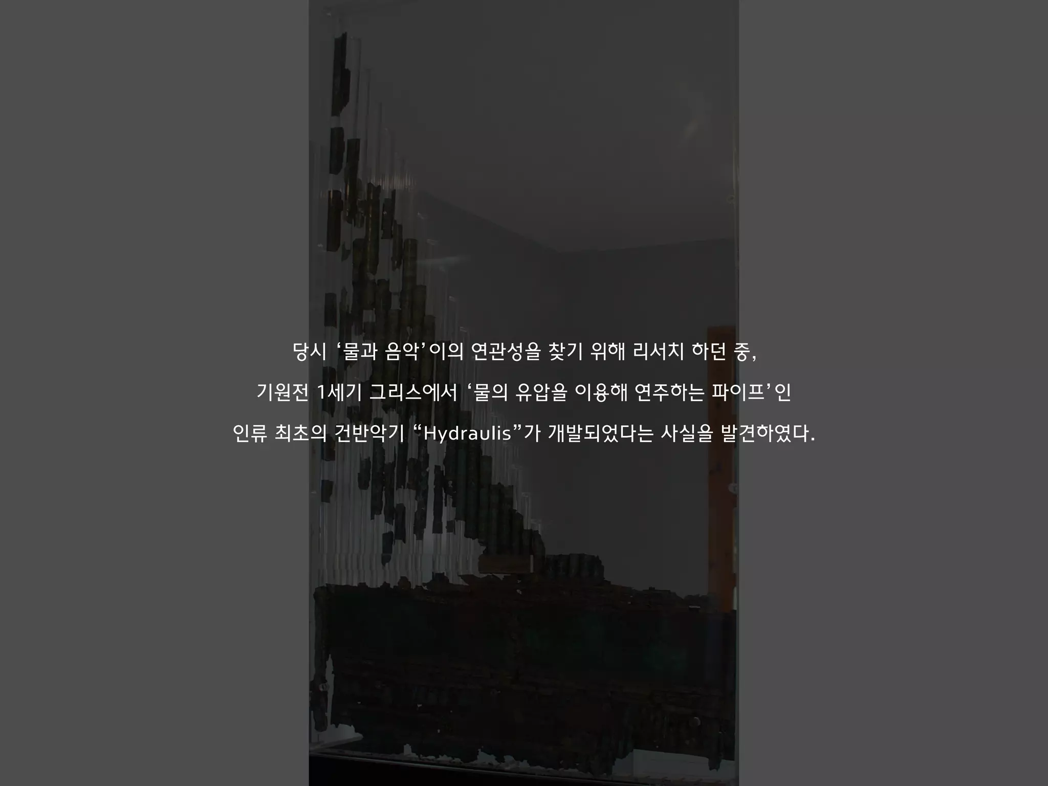 당시 ‘물과 음악’이의 연관성을 찾기 위해 리서치 하던 중,
기원전 1세기 그리스에서 ‘물의 유압을 이용해 연주하는 파이프’인
인류 최초의 건반악기 “Hydraulis”가 개발되었다는 사실을 발견하였다.
 