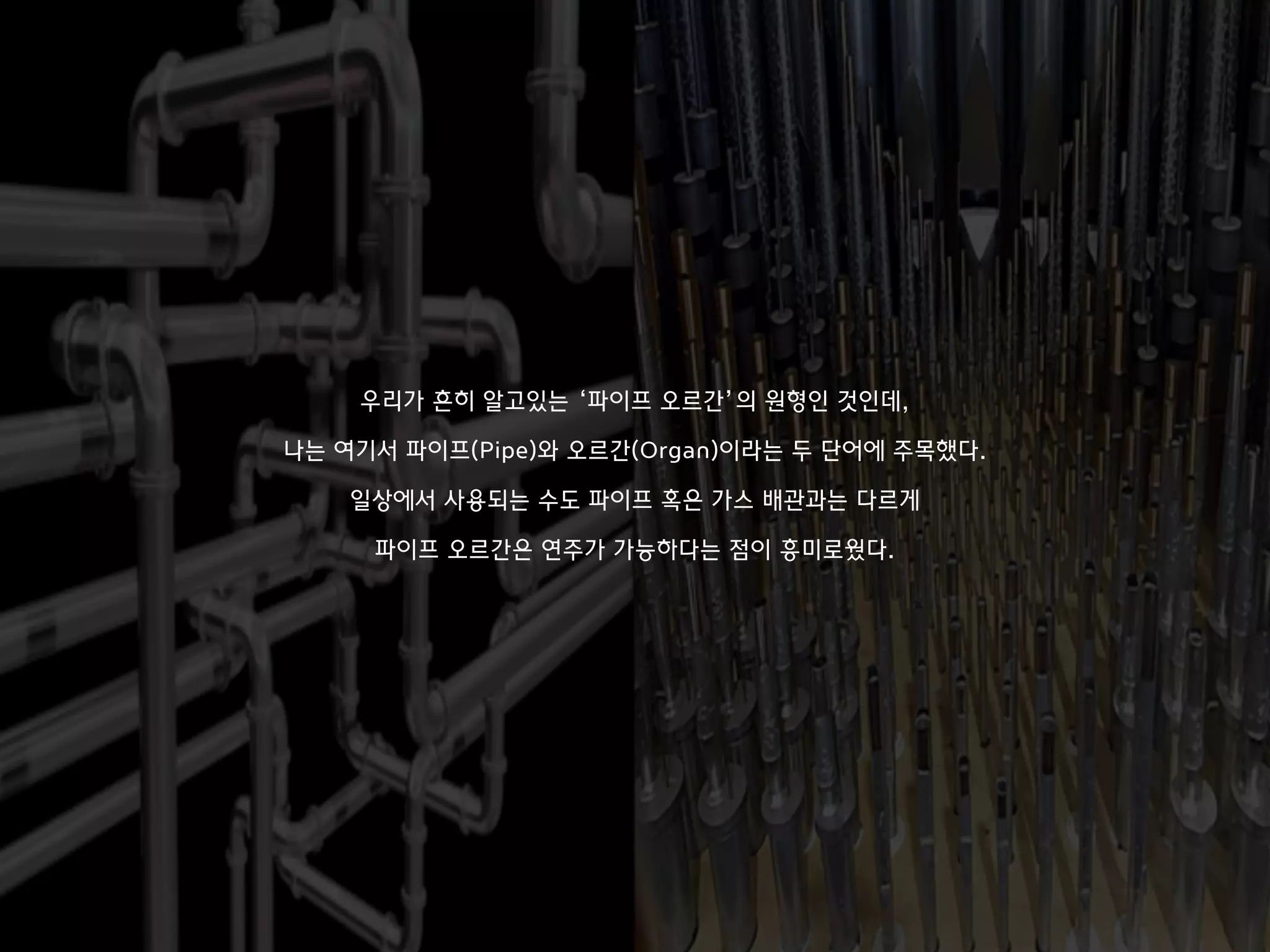 우리가 흔히 알고있는 ‘파이프 오르간’의 원형인 것인데,
나는 여기서 파이프(Pipe)와 오르간(Organ)이라는 두 단어에 주목했다.
일상에서 사용되는 수도 파이프 혹은 가스 배관과는 다르게
파이프 오르간은 연주가 가능하다는 점이 흥미로웠다.
 