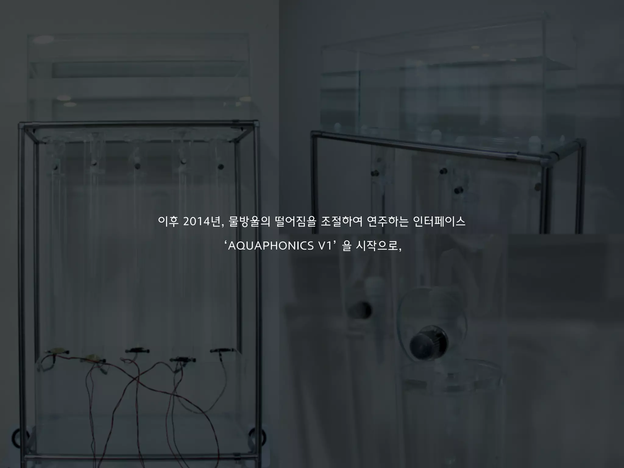 이후 2014년, 물방울의 떨어짐을 조절하여 연주하는 인터페이스
‘AQUAPHONICS V1’ 을 시작으로,
 