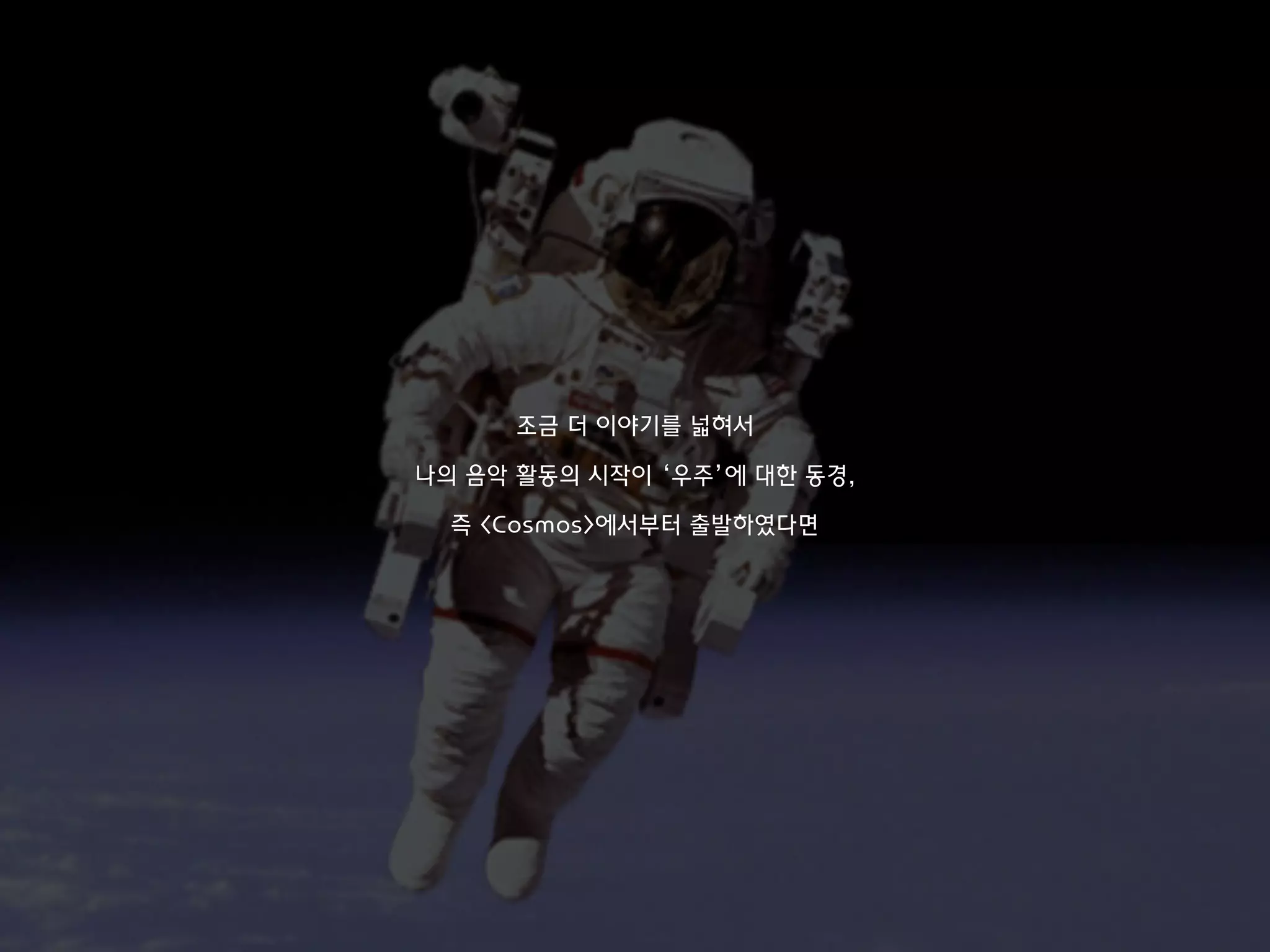조금 더 이야기를 넓혀서
나의 음악 활동의 시작이 ‘우주’에 대한 동경,
즉 <Cosmos>에서부터 출발하였다면
 