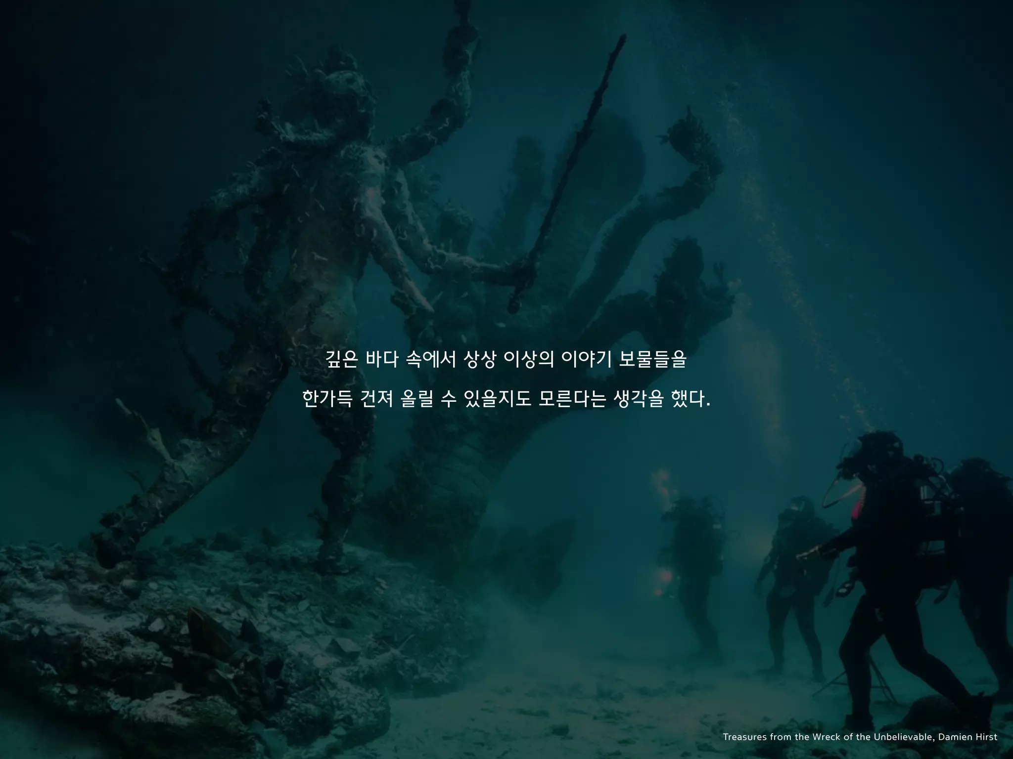 깊은 바다 속에서 상상 이상의 이야기 보물들을
한가득 건져 올릴 수 있을지도 모른다는 생각을 했다.
Treasures from the Wreck of the Unbelievable, Damien Hirst
 