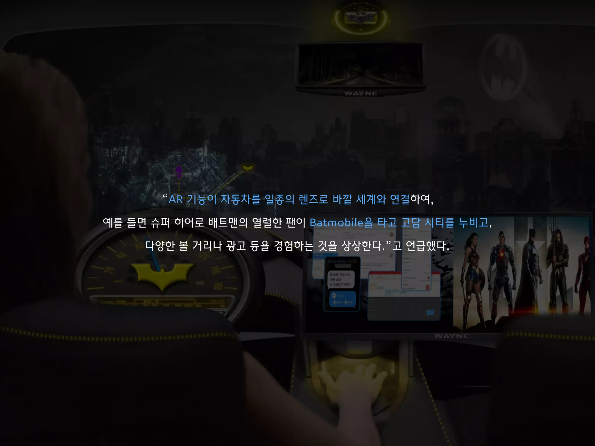“AR 기능이 자동차를 일종의 렌즈로 바깥 세계와 연결하여,
예를 들면 슈퍼 히어로 배트맨의 열렬한 팬이 Batmobile을 타고 고담 시티를 누비고,
다양한 볼 거리나 광고 등을 경험하는 것을 상상한다.”고 언급했다.
 