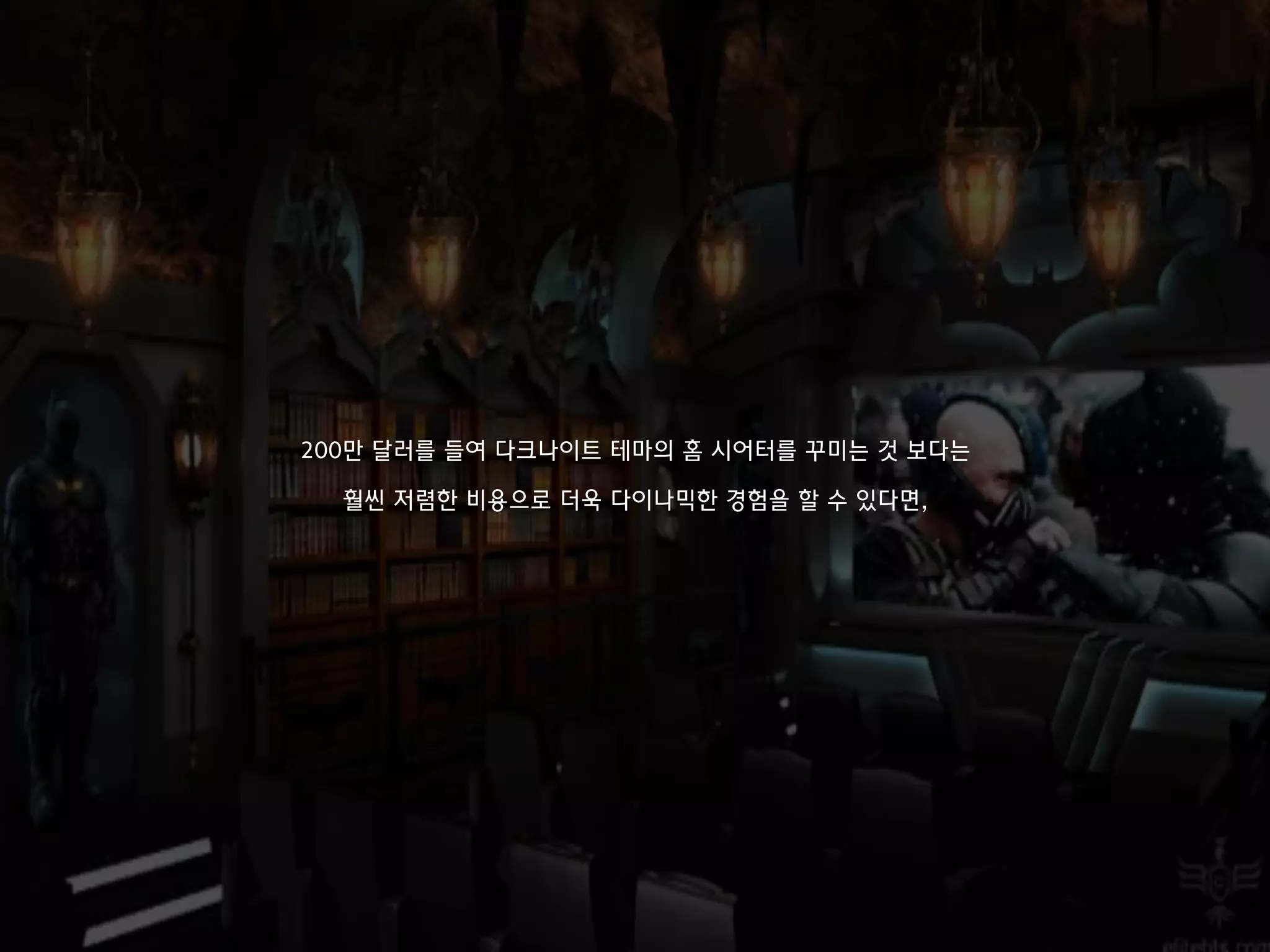 200만 달러를 들여 다크나이트 테마의 홈 시어터를 꾸미는 것 보다는
훨씬 저렴한 비용으로 더욱 다이나믹한 경험을 할 수 있다면,
 