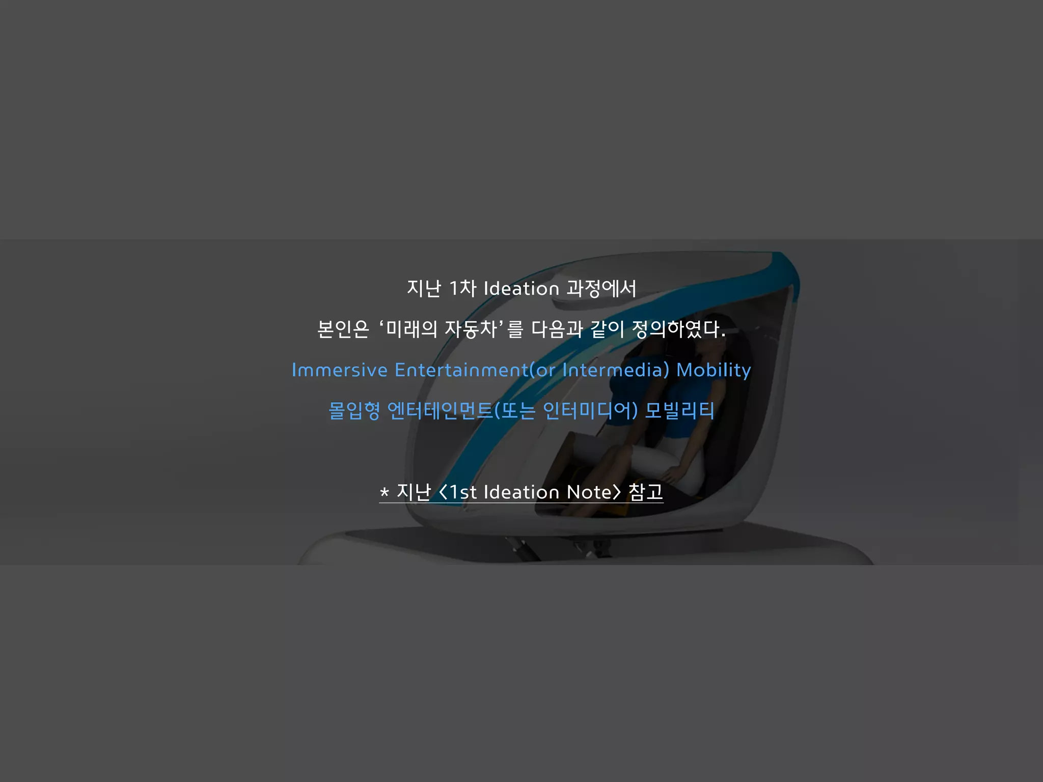 지난 1차 Ideation 과정에서
본인은 ‘미래의 자동차’를 다음과 같이 정의하였다.
Immersive Entertainment(or Intermedia) Mobility
몰입형 엔터테인먼트(또는 인터미디어) 모빌리티
* 지난 <1st Ideation Note> 참고
 