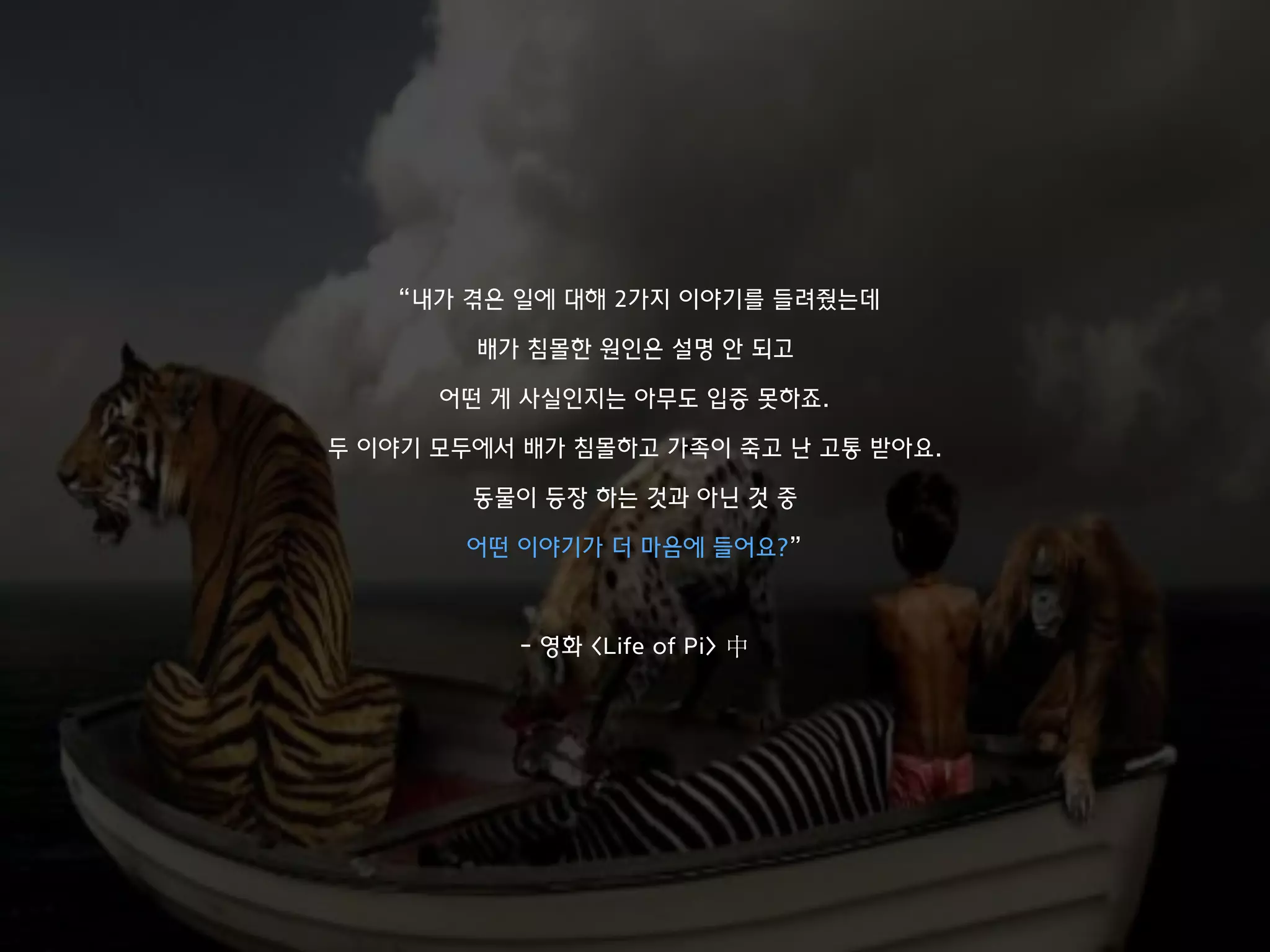 “내가 겪은 일에 대해 2가지 이야기를 들려줬는데
배가 침몰한 원인은 설명 안 되고
어떤 게 사실인지는 아무도 입증 못하죠.
두 이야기 모두에서 배가 침몰하고 가족이 죽고 난 고통 받아요.
동물이 등장 하는 것과 아닌 것 중
어떤 이야기가 더 마음에 들어요?”
- 영화 <Life of Pi> 中
 