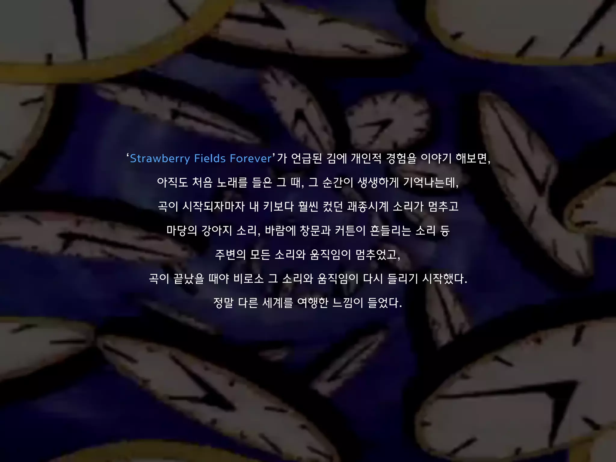 ‘Strawberry Fields Forever’가 언급된 김에 개인적 경험을 이야기 해보면,
아직도 처음 노래를 들은 그 때, 그 순간이 생생하게 기억나는데,
곡이 시작되자마자 내 키보다 훨씬 컸던 괘종시계 소리가 멈추고
마당의 강아지 소리, 바람에 창문과 커튼이 흔들리는 소리 등
주변의 모든 소리와 움직임이 멈추었고,
곡이 끝났을 때야 비로소 그 소리와 움직임이 다시 들리기 시작했다.
정말 다른 세계를 여행한 느낌이 들었다.
 