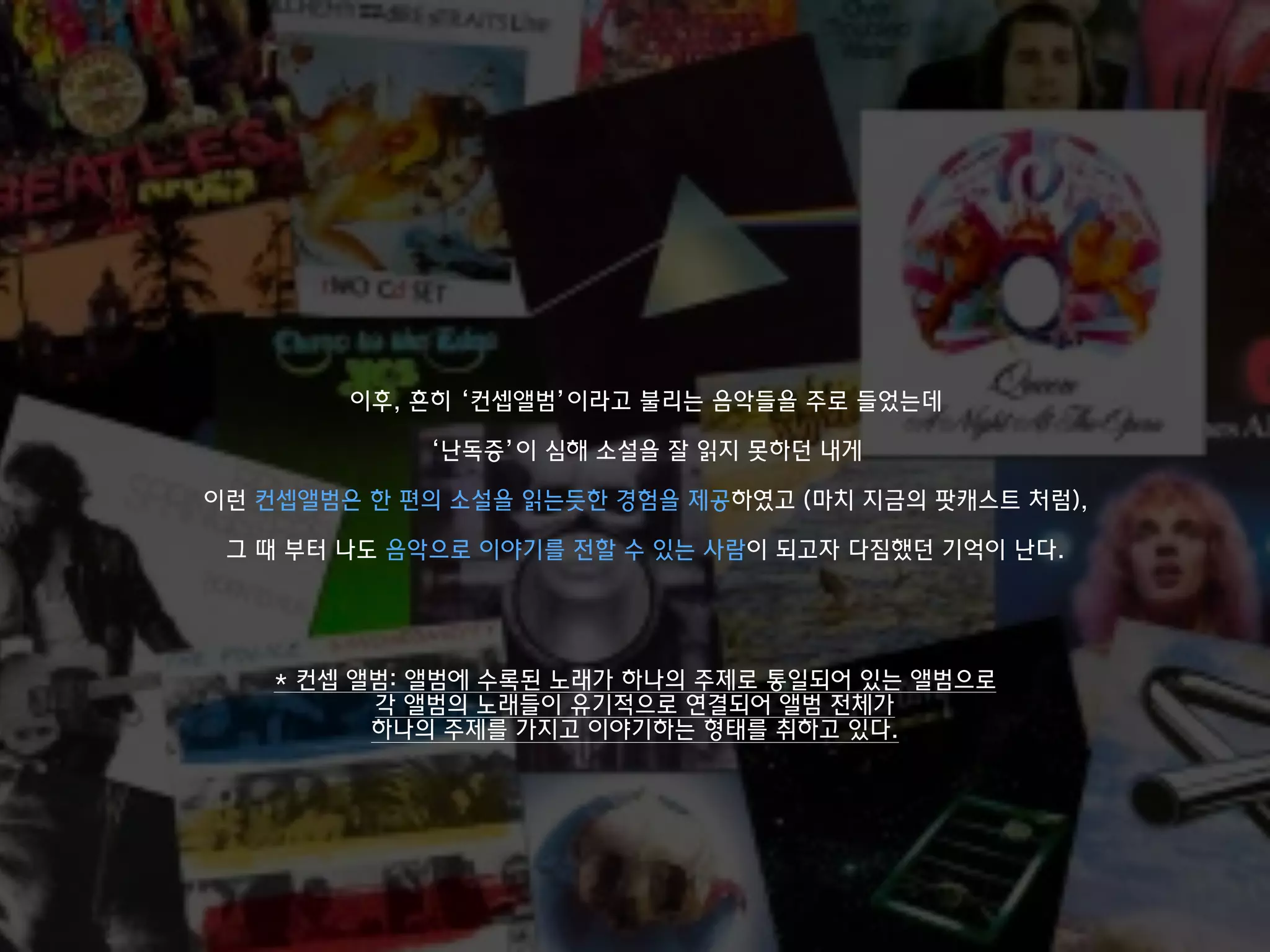 * 컨셉 앨범: 앨범에 수록된 노래가 하나의 주제로 통일되어 있는 앨범으로
각 앨범의 노래들이 유기적으로 연결되어 앨범 전체가
하나의 주제를 가지고 이야기하는 형태를 취하고 있다.
이후, 흔히 ‘컨셉앨범’이라고 불리는 음악들을 주로 들었는데
‘난독증’이 심해 소설을 잘 읽지 못하던 내게
이런 컨셉앨범은 한 편의 소설을 읽는듯한 경험을 제공하였고 (마치 지금의 팟캐스트 처럼),
그 때 부터 나도 음악으로 이야기를 전할 수 있는 사람이 되고자 다짐했던 기억이 난다.
 