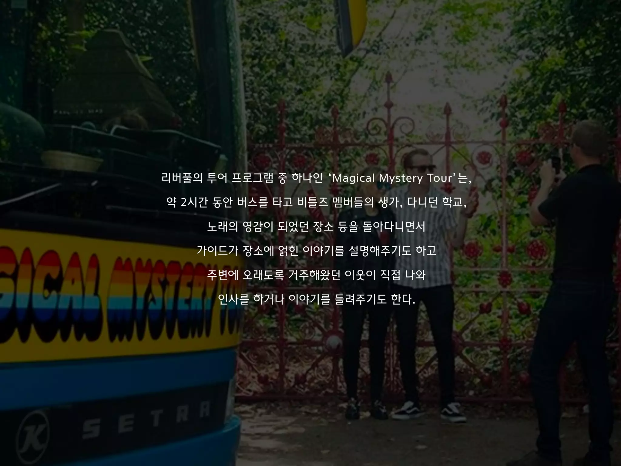 리버풀의 투어 프로그램 중 하나인 ‘Magical Mystery Tour’는,
약 2시간 동안 버스를 타고 비틀즈 멤버들의 생가, 다니던 학교,
노래의 영감이 되었던 장소 등을 돌아다니면서
가이드가 장소에 얽힌 이야기를 설명해주기도 하고
주변에 오래도록 거주해왔던 이웃이 직접 나와
인사를 하거나 이야기를 들려주기도 한다.
 