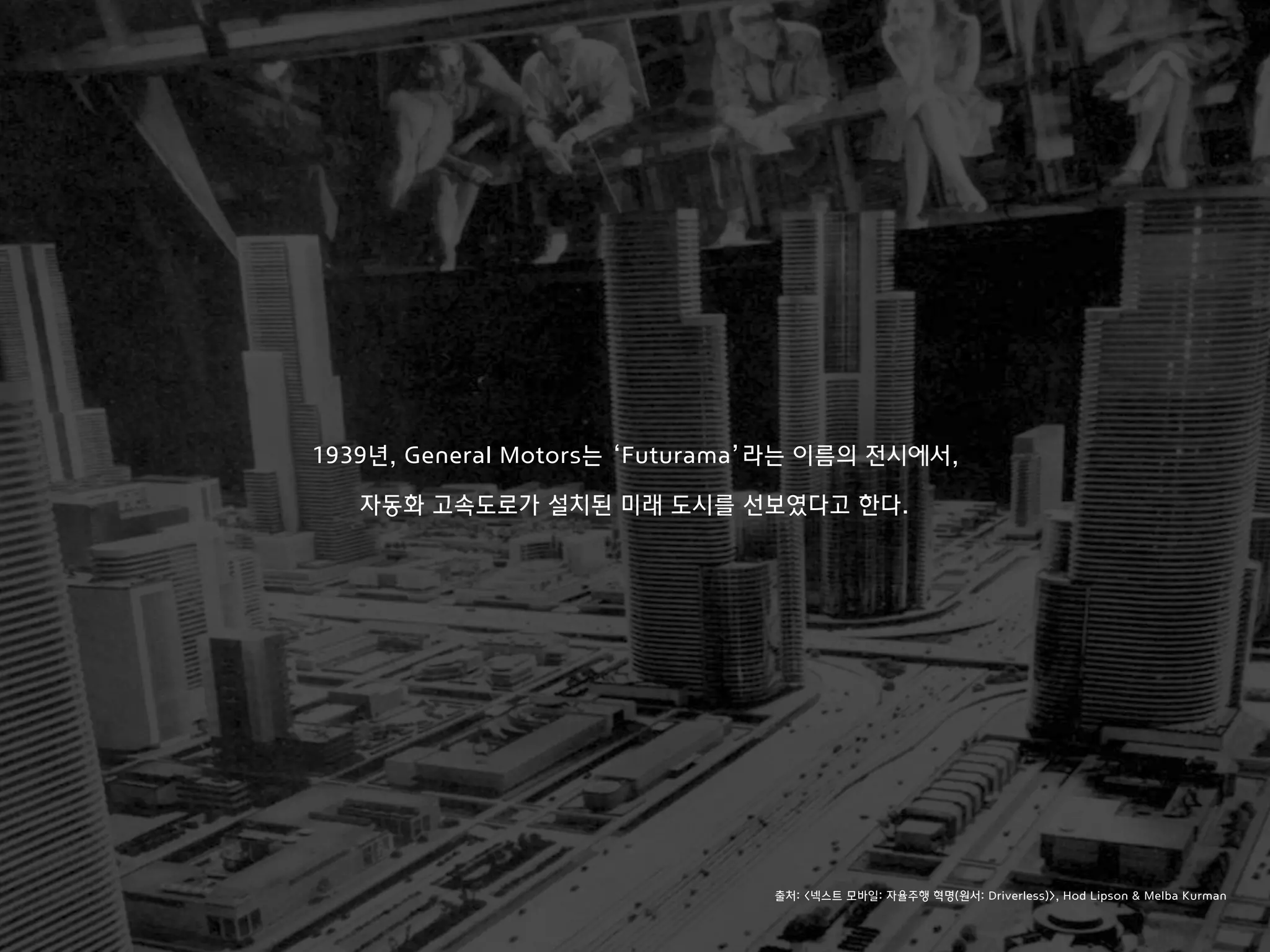 1939년, General Motors는 ‘Futurama’라는 이름의 전시에서,
자동화 고속도로가 설치된 미래 도시를 선보였다고 한다.
출처: <넥스트 모바일: 자율주행 혁명(원서: Driverless)>, Hod Lipson & Melba Kurman
 