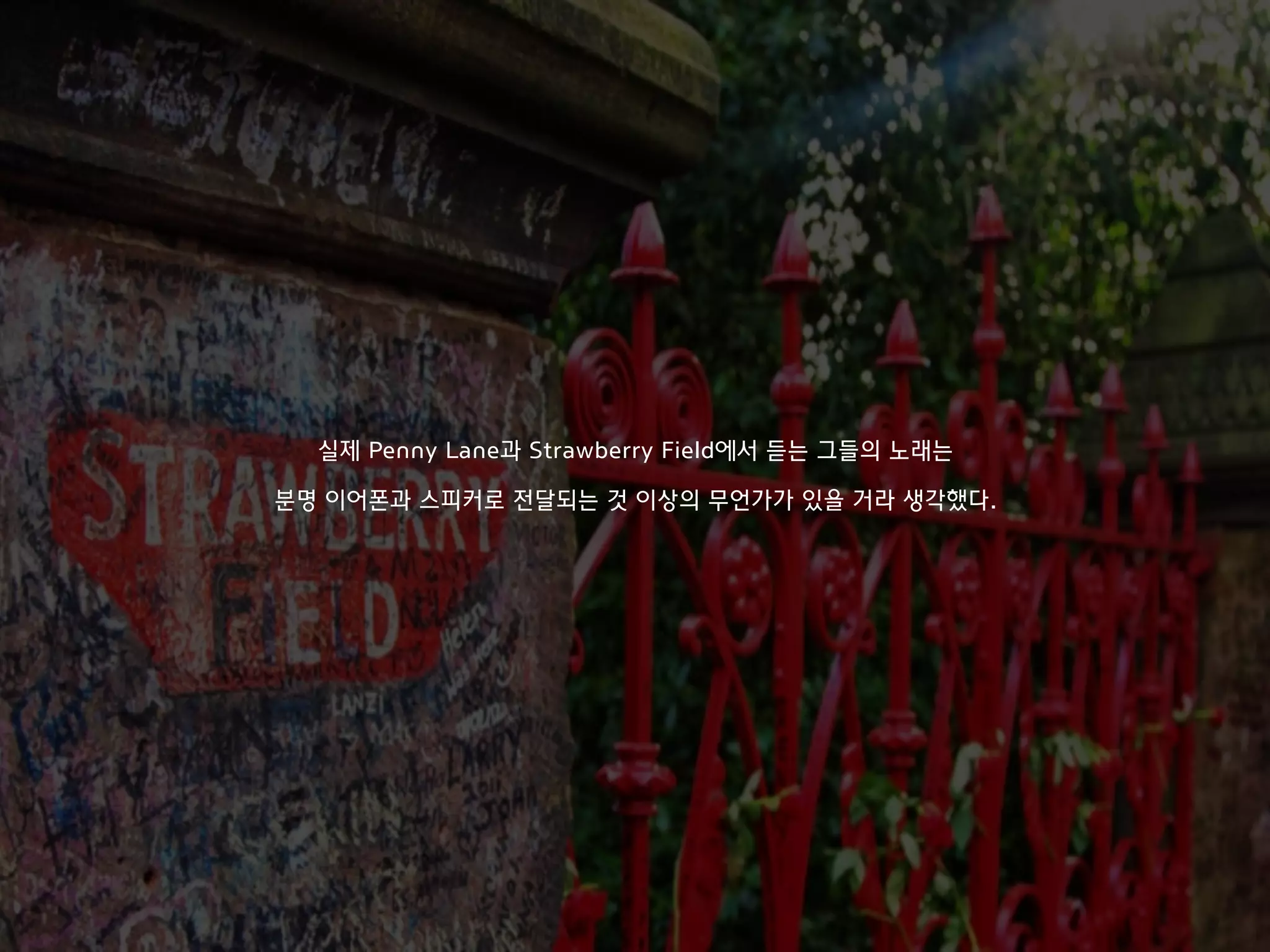 실제 Penny Lane과 Strawberry Field에서 듣는 그들의 노래는
분명 이어폰과 스피커로 전달되는 것 이상의 무언가가 있을 거라 생각했다.
 