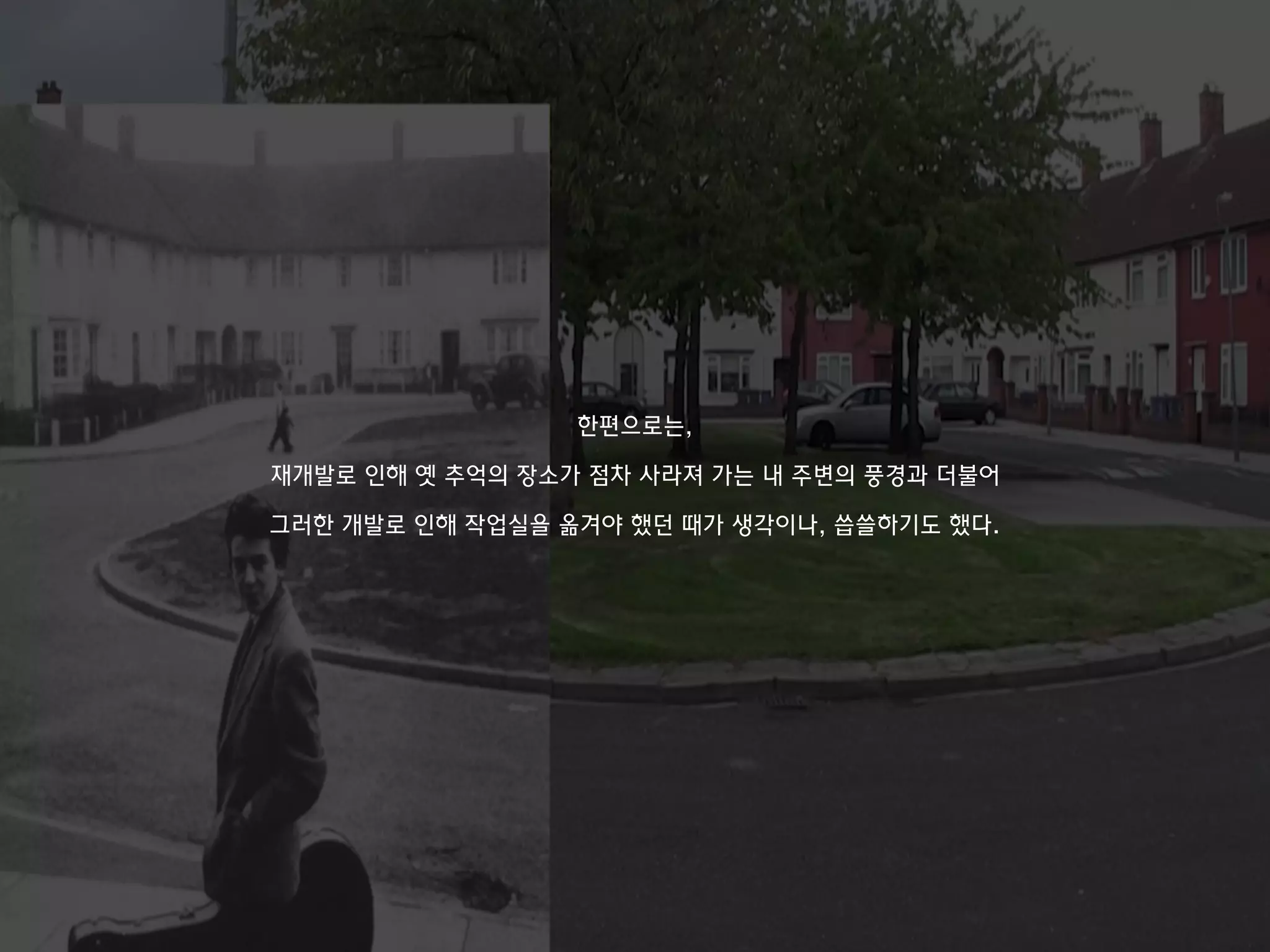 한편으로는,
재개발로 인해 옛 추억의 장소가 점차 사라져 가는 내 주변의 풍경과 더불어
그러한 개발로 인해 작업실을 옮겨야 했던 때가 생각이나, 씁쓸하기도 했다.
 