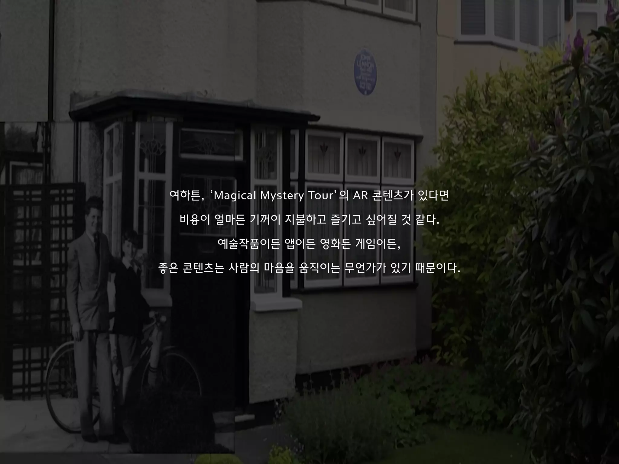 여하튼, ‘Magical Mystery Tour’의 AR 콘텐츠가 있다면
비용이 얼마든 기꺼이 지불하고 즐기고 싶어질 것 같다.
예술작품이든 앱이든 영화든 게임이든,
좋은 콘텐츠는 사람의 마음을 움직이는 무언가가 있기 때문이다.
 