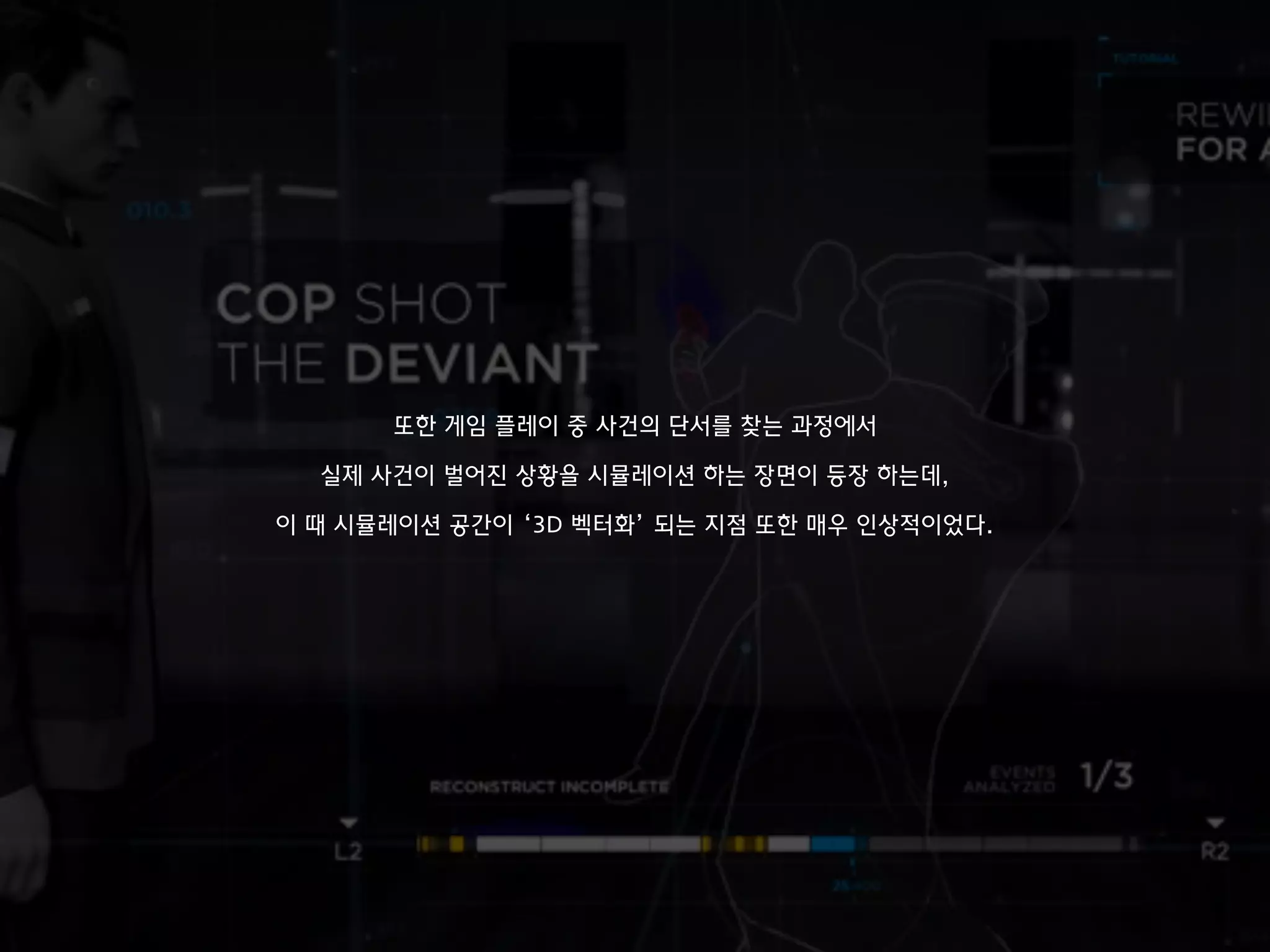 또한 게임 플레이 중 사건의 단서를 찾는 과정에서
실제 사건이 벌어진 상황을 시뮬레이션 하는 장면이 등장 하는데,
이 때 시뮬레이션 공간이 ‘3D 벡터화’ 되는 지점 또한 매우 인상적이었다.
 