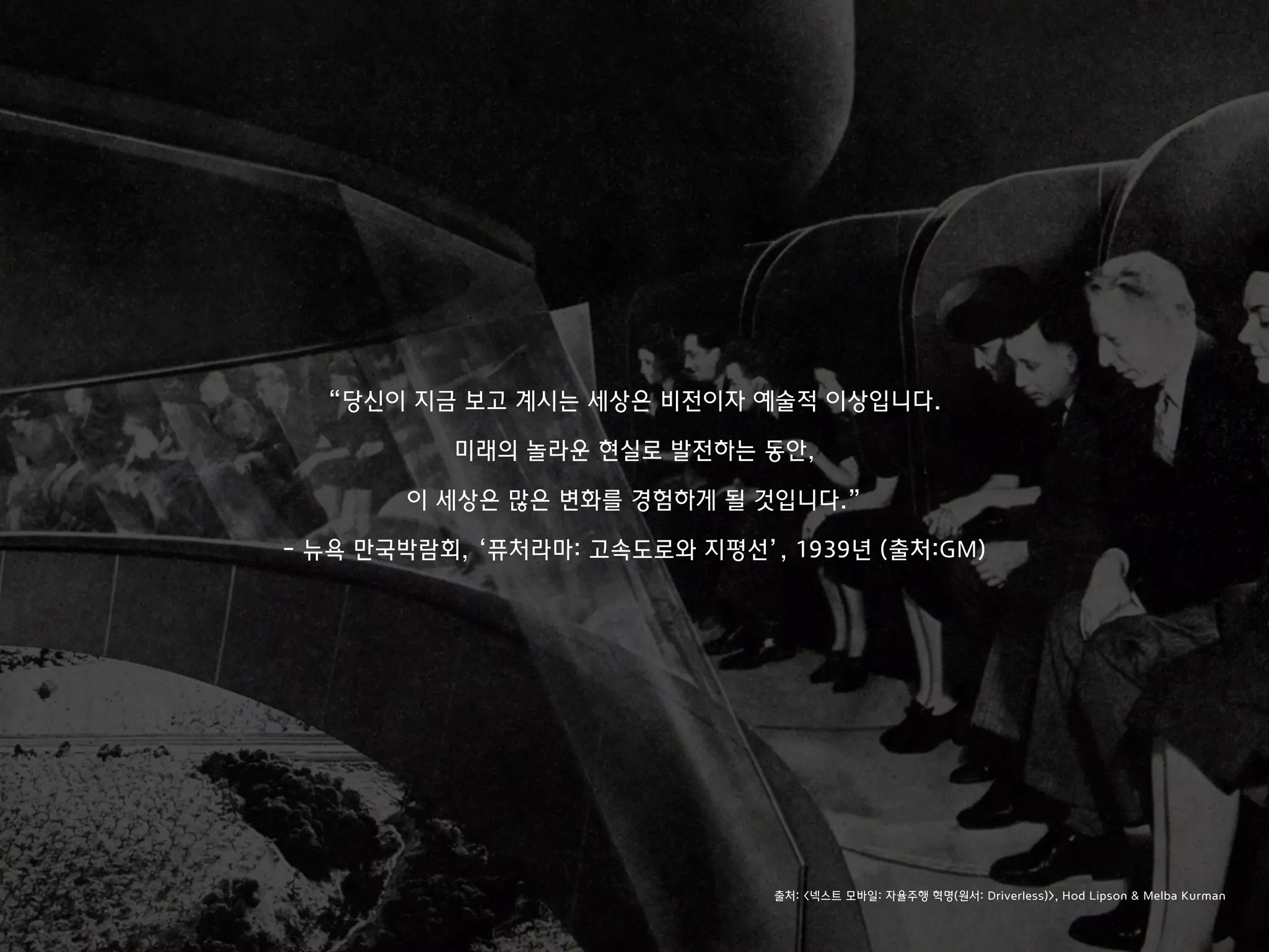 “당신이 지금 보고 계시는 세상은 비전이자 예술적 이상입니다.
미래의 놀라운 현실로 발전하는 동안,
이 세상은 많은 변화를 경험하게 될 것입니다.”
- 뉴욕 만국박람회, ‘퓨처라마: 고속도로와 지평선’, 1939년 (출처:GM)
출처: <넥스트 모바일: 자율주행 혁명(원서: Driverless)>, Hod Lipson & Melba Kurman
 