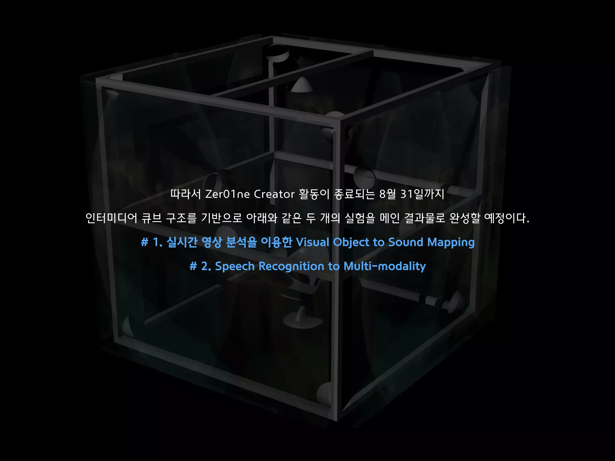 따라서 Zer01ne Creator 활동이 종료되는 8월 31일까지
인터미디어 큐브 구조를 기반으로 아래와 같은 두 개의 실험을 메인 결과물로 완성할 예정이다.
# 1. 실시간 영상 분석을 이용한 Visual Object to Sound Mapping
# 2. Speech Recognition to Multi-modality
 