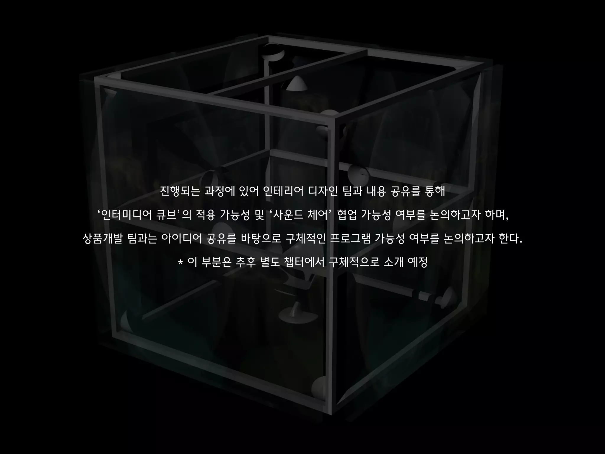 진행되는 과정에 있어 인테리어 디자인 팀과 내용 공유를 통해
‘인터미디어 큐브’의 적용 가능성 및 ‘사운드 체어’ 협업 가능성 여부를 논의하고자 하며,
상품개발 팀과는 아이디어 공유를 바탕으로 구체적인 프로그램 가능성 여부를 논의하고자 한다.
* 이 부분은 추후 별도 챕터에서 구체적으로 소개 예정
 