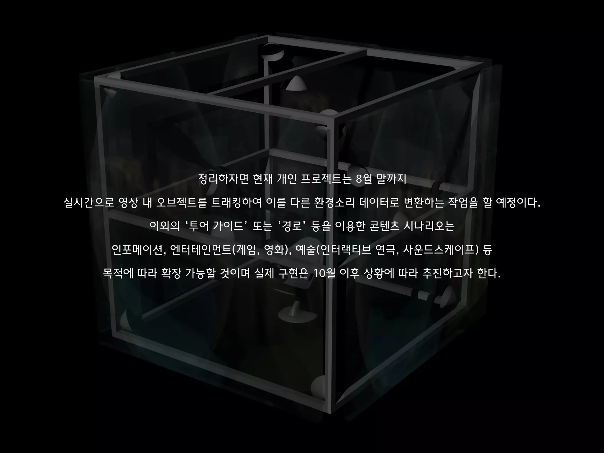 정리하자면 현재 개인 프로젝트는 8월 말까지
실시간으로 영상 내 오브젝트를 트래킹하여 이를 다른 환경소리 데이터로 변환하는 작업을 할 예정이다.
이외의 ‘투어 가이드’ 또는 ‘경로’ 등을 이용한 콘텐츠 시나리오는
인포메이션, 엔터테인먼트(게임, 영화), 예술(인터랙티브 연극, 사운드스케이프) 등
목적에 따라 확장 가능할 것이며 실제 구현은 10월 이후 상황에 따라 추진하고자 한다.
 