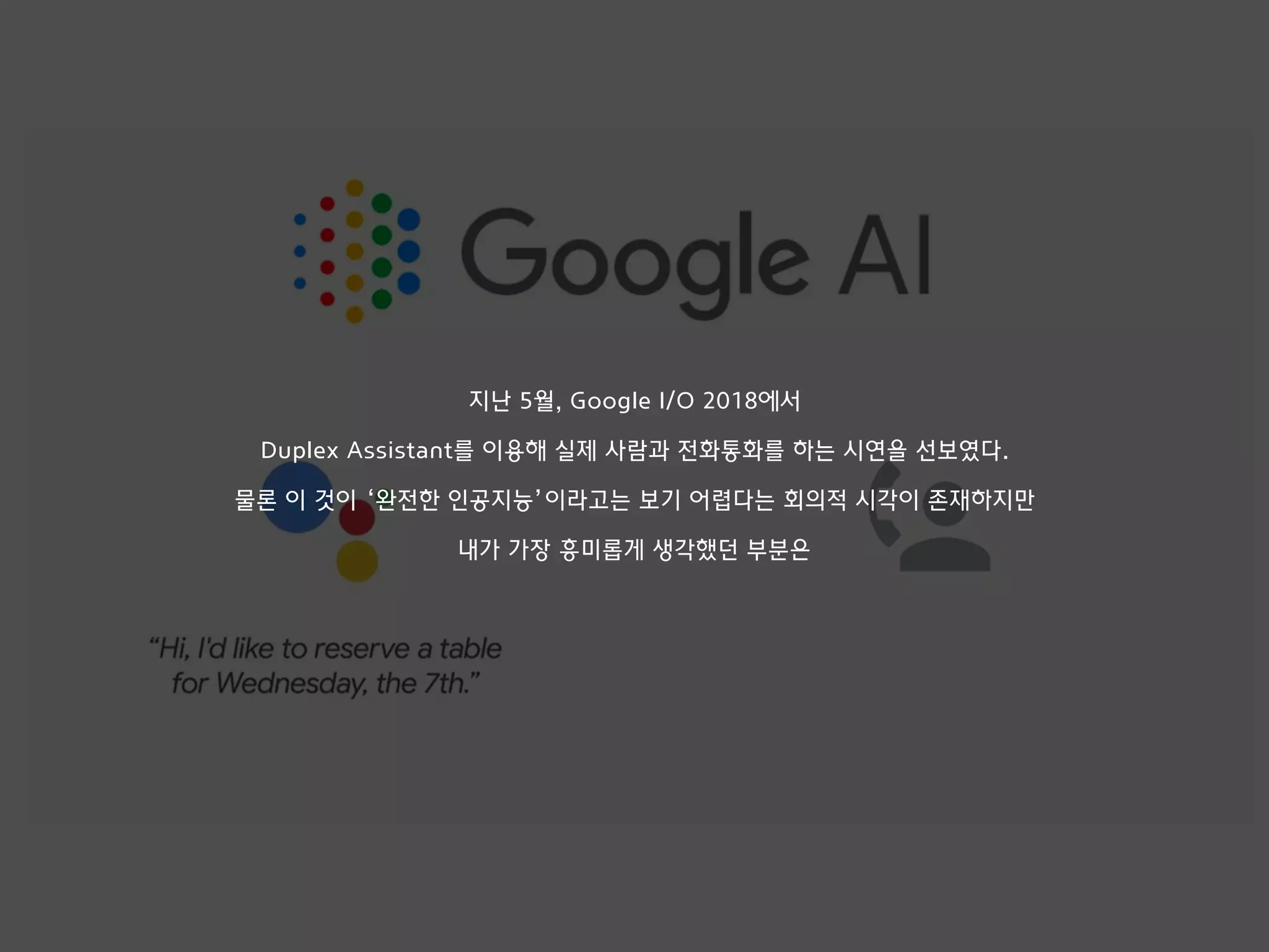 지난 5월, Google I/O 2018에서
Duplex Assistant를 이용해 실제 사람과 전화통화를 하는 시연을 선보였다.
물론 이 것이 ‘완전한 인공지능’이라고는 보기 어렵다는 회의적 시각이 존재하지만
내가 가장 흥미롭게 생각했던 부분은
 