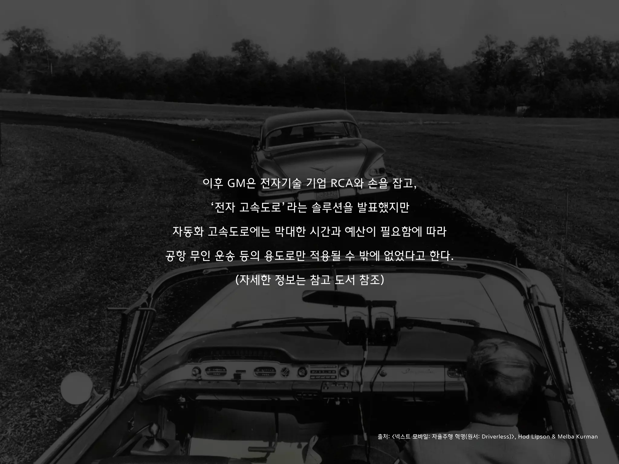 이후 GM은 전자기술 기업 RCA와 손을 잡고,
‘전자 고속도로’라는 솔루션을 발표했지만
자동화 고속도로에는 막대한 시간과 예산이 필요함에 따라
공항 무인 운송 등의 용도로만 적용될 수 밖에 없었다고 한다.
(자세한 정보는 참고 도서 참조)
출처: <넥스트 모바일: 자율주행 혁명(원서: Driverless)>, Hod Lipson & Melba Kurman
 