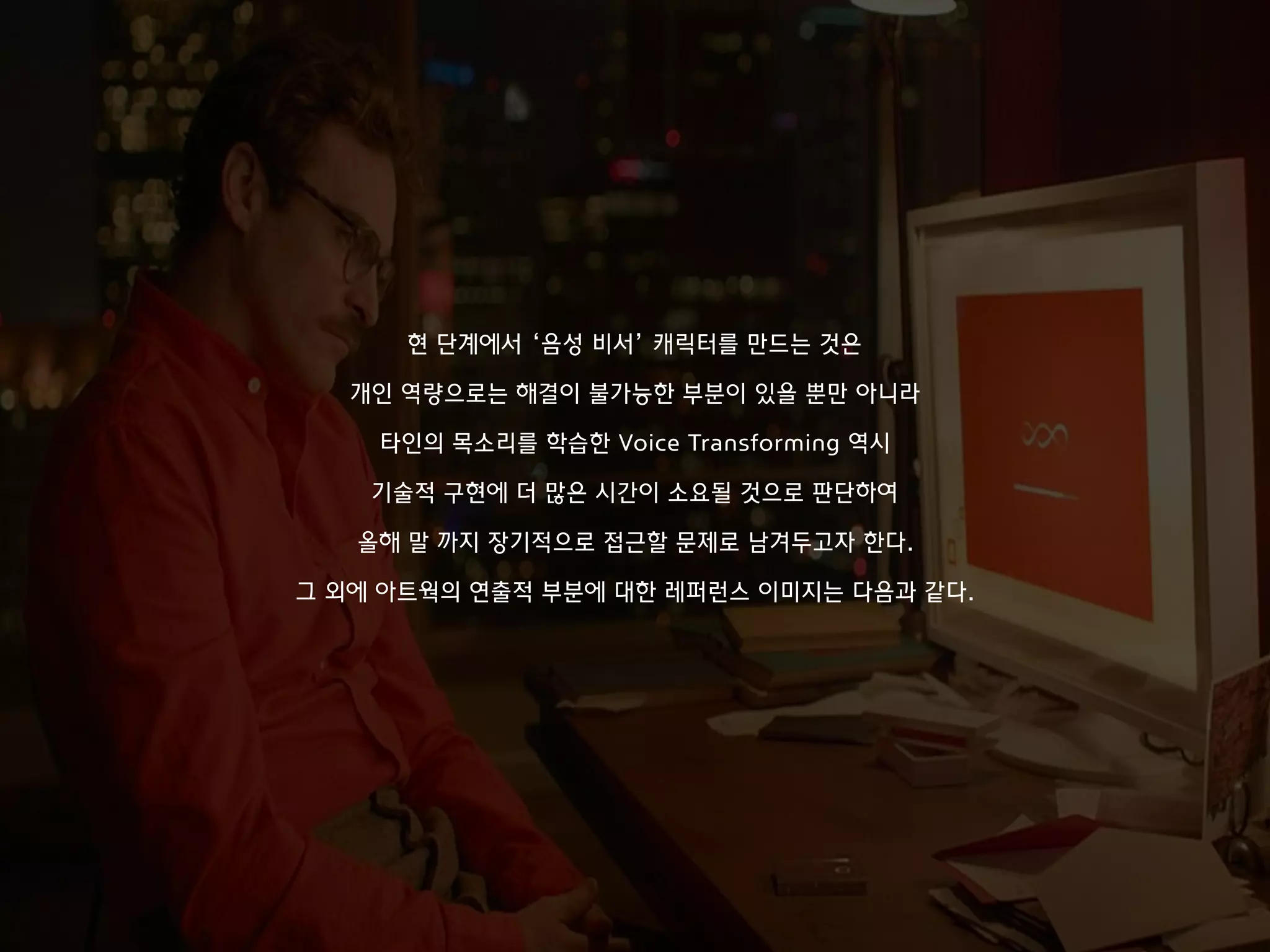 만약 가사의 한 문장을 읽을 때 마다
이와 연관된 환경적 소리들이 추가 트랙으로 오버랩 된다면
보다 상상할 수 있는 포인트가 확장되는 게 아닐까 생각하여
현재 아주 작은 단위의 실험을 진행 중이다.
현 단계에서 ‘음성 비서’ 캐릭터를 만드는 것은
개인 역량으로는 해결이 불가능한 부분이 있을 뿐만 아니라
타인의 목소리를 학습한 Voice Transforming 역시
기술적 구현에 더 많은 시간이 소요될 것으로 판단하여
올해 말 까지 장기적으로 접근할 문제로 남겨두고자 한다.
그 외에 아트웍의 연출적 부분에 대한 레퍼런스 이미지는 다음과 같다.
 