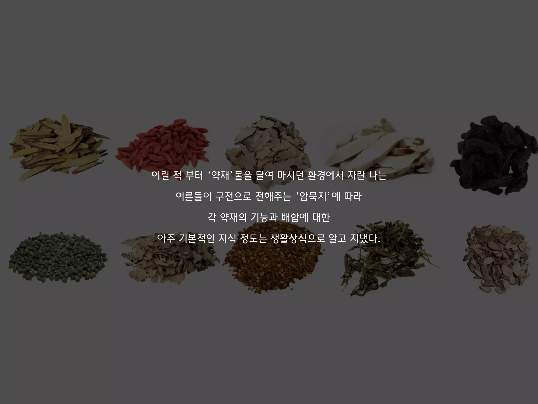 어릴 적 부터 ‘약재’물을 달여 마시던 환경에서 자란 나는
어른들이 구전으로 전해주는 ‘암묵지’에 따라
각 약재의 기능과 배합에 대한
아주 기본적인 지식 정도는 생활상식으로 알고 지냈다.
 
