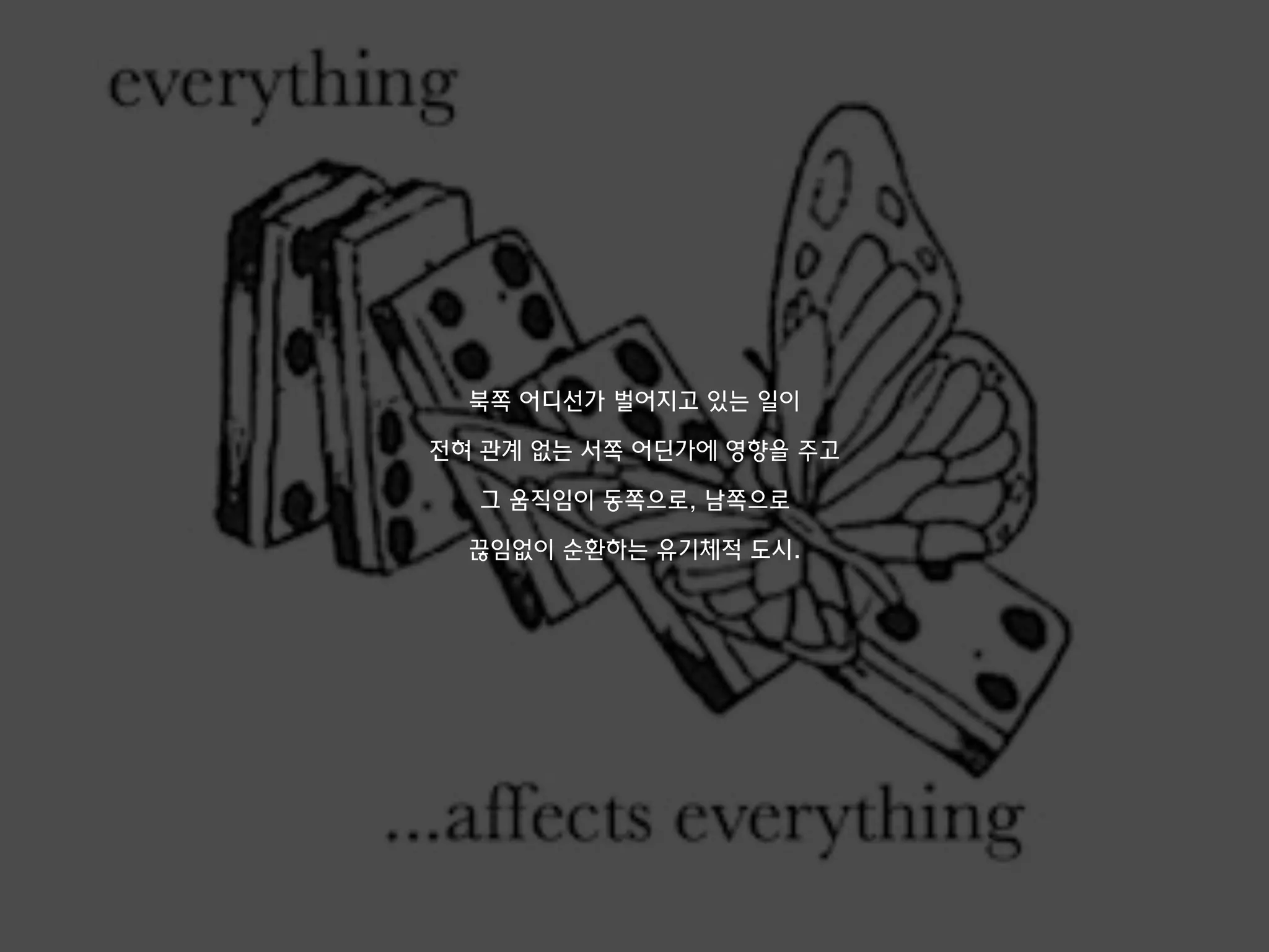 북쪽 어디선가 벌어지고 있는 일이
전혀 관계 없는 서쪽 어딘가에 영향을 주고
그 움직임이 동쪽으로, 남쪽으로
끊임없이 순환하는 유기체적 도시.
 