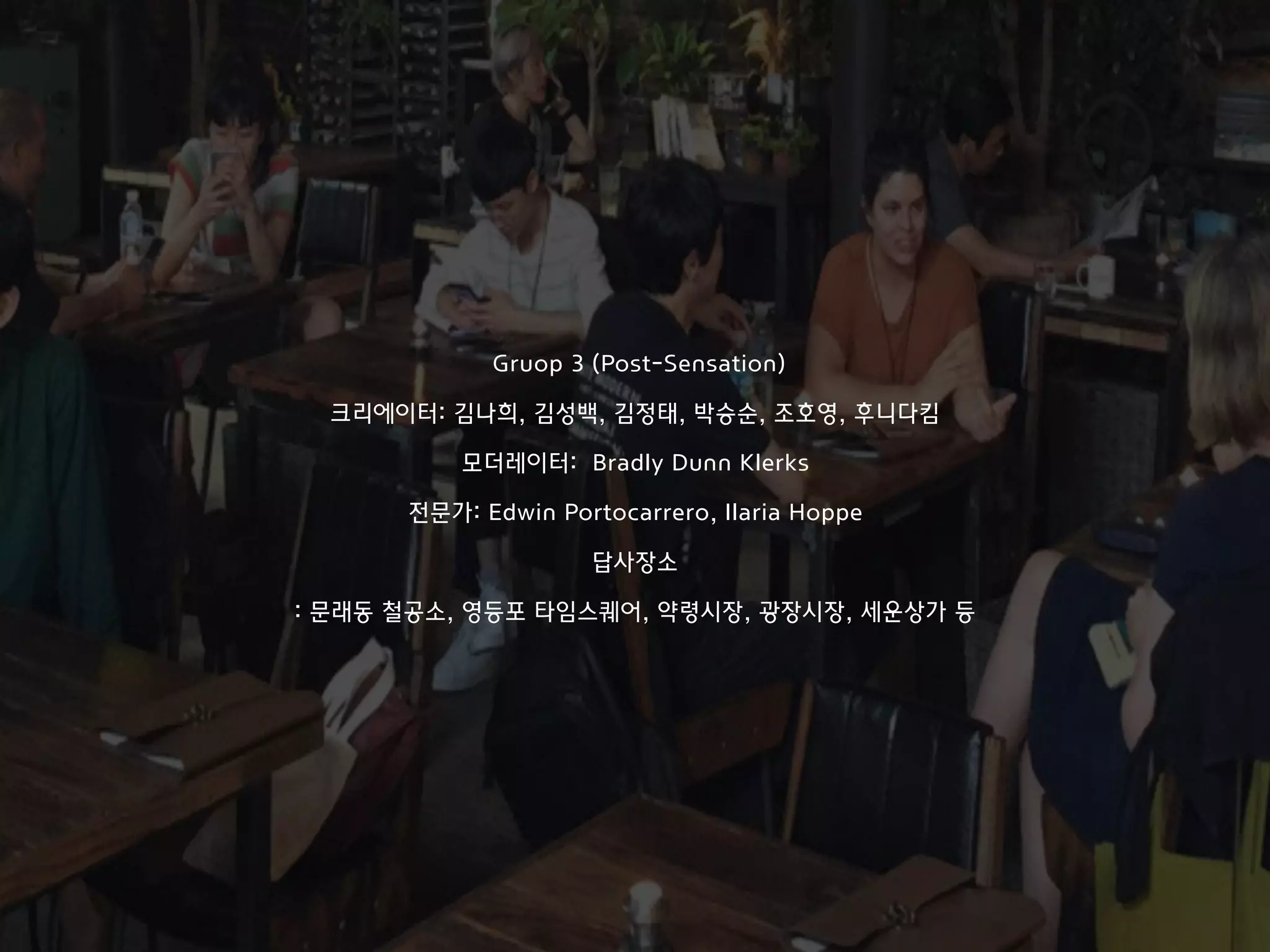 Gruop 3 (Post-Sensation)
크리에이터: 김나희, 김성백, 김정태, 박승순, 조호영, 후니다킴
모더레이터: Bradly Dunn Klerks
전문가: Edwin Portocarrero, Ilaria Hoppe
답사장소
: 문래동 철공소, 영등포 타임스퀘어, 약령시장, 광장시장, 세운상가 등
 