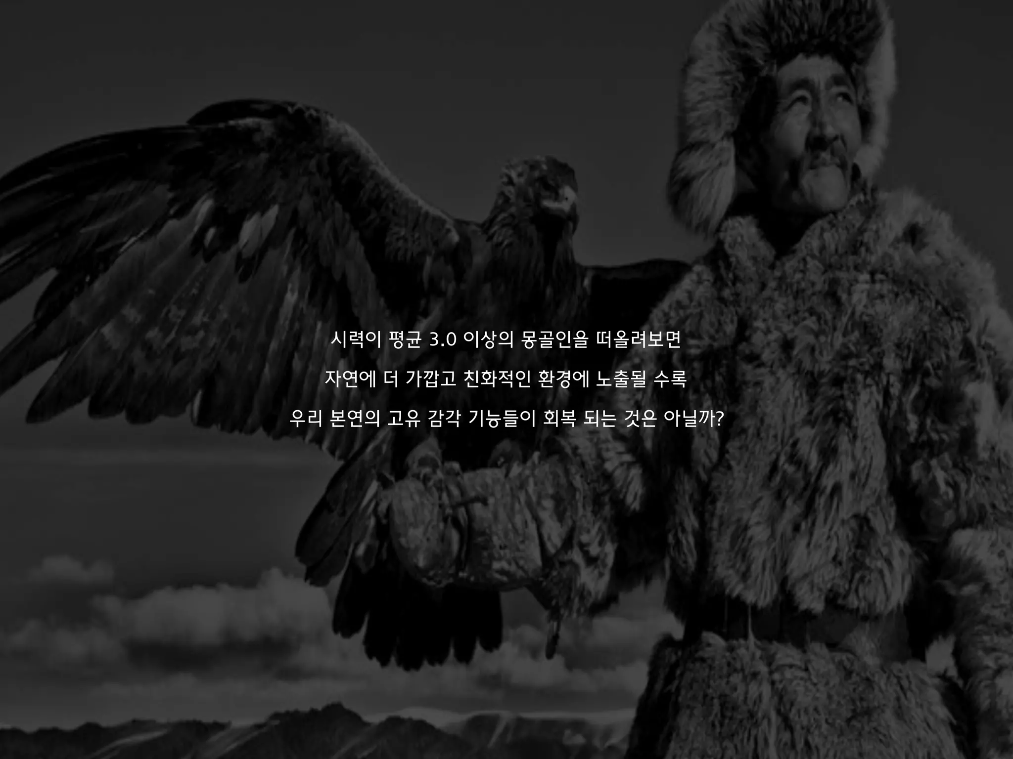 시력이 평균 3.0 이상의 몽골인을 떠올려보면
자연에 더 가깝고 친화적인 환경에 노출될 수록
우리 본연의 고유 감각 기능들이 회복 되는 것은 아닐까?
 