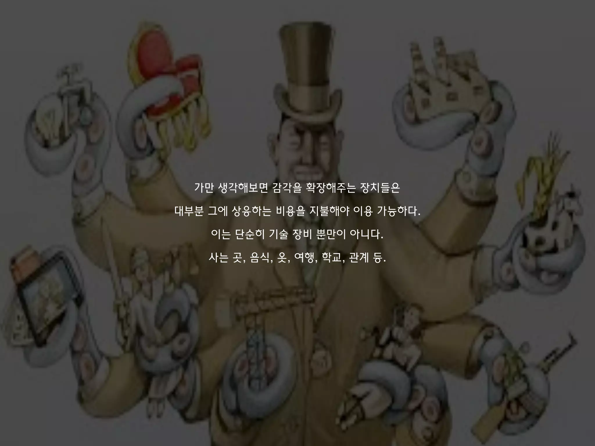 가만 생각해보면 감각을 확장해주는 장치들은
대부분 그에 상응하는 비용을 지불해야 이용 가능하다.
이는 단순히 기술 장비 뿐만이 아니다.
사는 곳, 음식, 옷, 여행, 학교, 관계 등.
 