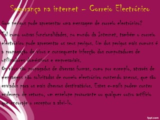 Tal como outras funcionalidades, no mundo da Internet, também o correio electrónico pode apresentar os seus perigos. Um dos perigos mais comuns é a propagação de vírus e consequente infecção dos computadores de utilizadores domésticos e empresariais. Os vírus são propagados de diversas formas, como por exemplo, através de mensagens não solicitadas de correio electrónico contendo anexos, que são enviados para os mais diversos destinatários. Estes e-mails podem conter endereço de retorno, um envelope provocante ou qualquer outro artifício que encoraje o receptor a abri-lo. Segurança na internet – Correio Electrónico Que perigos pode apresentar uma mensagem de correio electrónico?  
