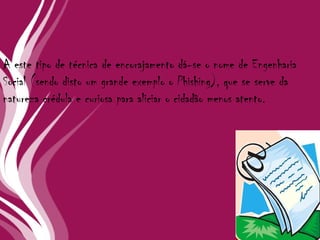 A este tipo de técnica de encorajamento dá-se o nome de Engenharia Social (sendo disto um grande exemplo o Phishing), que se serve da natureza crédula e curiosa para aliciar o cidadão menos atento.  