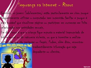Segurança na internet - Riscos Contudo, os jovens (adolescentes) estão particularmente em risco porque frequentemente utilizam o computador sem supervisão familiar e porque é mais provável que visualizem páginas ou participem em conversas em linha relacionadas com actividades sexuais.  Um dos riscos é que a criança fique exposta a material inapropriado de índole sexual ou de natureza violenta, ou que a incentive a realizar actividades que são perigosas ou ilegais. Podem, além disso, encontrar  inadvertidamente informação que seja  degradante ou ofensiva. 