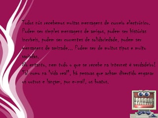 Todos nós recebemos muitas mensagens de correio electrónico. Podem ser simples mensagens de amigos, podem ser histórias incríveis, podem ser correntes de solidariedade, podem ser mensagens de amizade... Podem ser de muitos tipos e muito variadas. No entanto, nem tudo o que se recebe na internet é verdadeiro! Tal como na "vida real", há pessoas que acham divertido enganar os outros e lançam, por e-mail, os boatos. 