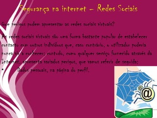 As redes sociais virtuais são uma forma bastante popular de estabelecer contacto com outros indivíduos que, caso contrário, o utilizador poderia nunca vir a conhecer; contudo, como qualquer serviço fornecido através da Internet, apresenta variados perigos, que vamos referir de seguida: • Dados pessoais, na página do perfil. Segurança na internet – Redes Sociais Que perigos podem apresentar as redes sociais virtuais? 