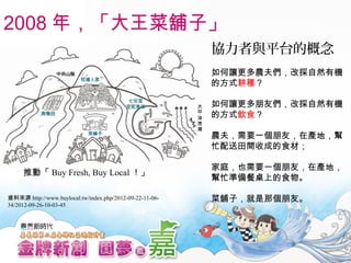 協力者與平台的概念
如何讓更多農夫們，改採自然有機
的方式耕種？
如何讓更多朋友們，改採自然有機
的方式飲食？
農夫，需要一個朋友，在產地，幫
忙配送田間收成的食材；
家庭，也需要一個朋友，在產地，
幫忙準備餐桌上的食物。
菜舖子，就是那個朋友。
2008 年，「大王菜舖子」
推動「 Buy Fresh, Buy Local ！」
資料來源 http://www.buylocal.tw/index.php/2012-09-22-11-06-
34/2012-09-26-10-03-45
 