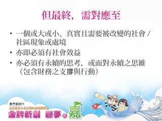 但最終，需對應至
• 一個或大或小、真實且需要被改變的社會 /
社區現象或處境
• 亦即必須有社會效益
• 亦必須有永續的思考，或面對永續之思維
（包含財務之支 與行動）撐
 