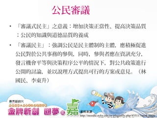 公民審議
• 「審議式民主」之意義：增加決策正當性、提高決策品質
；公民的知識與道德品質的養成
• 「審議民主」：強調公民是民主體制的主體，應積極促進
公民對於公共事務的參與，同時，參與者應在資訊充分，
發言機會平等與決策程序公平的情況下，對公共政策進行
公開的討論，並以說理方式提出可行的方案或意見。（林
國民、李東升）
資料來源
http://moodle.ncku.edu.tw/pluginfile.php/435117/mod_resou
 